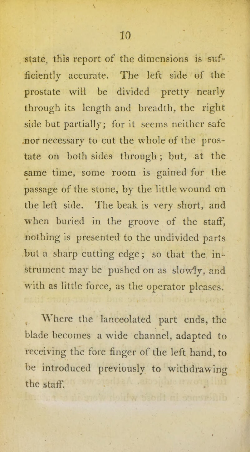 state^ this report of the dimensions is suf- ficiently accurate. The left side of the prostate will be divided pretty nearly through its length and breadth, the right side but partially; for it seems neither safe .nor necessary to cut the whole of the pros- tate on both sides through; but, at the same time, some room is gained for the passage of the stone, by the little wound on the left side. The beak is very short, and when buried in the groove of the staff, nothing is presented to the undivided parts but a sharp cutting edge; so that the in- strument may be pushed on as slowly, and with as little force, as the operator pleases. » Where the lanceolated part ends, the blade becomes a wide channel, adapted to receiving the fore finger of the left hand, to be introduced previously to withdrawing the staff.