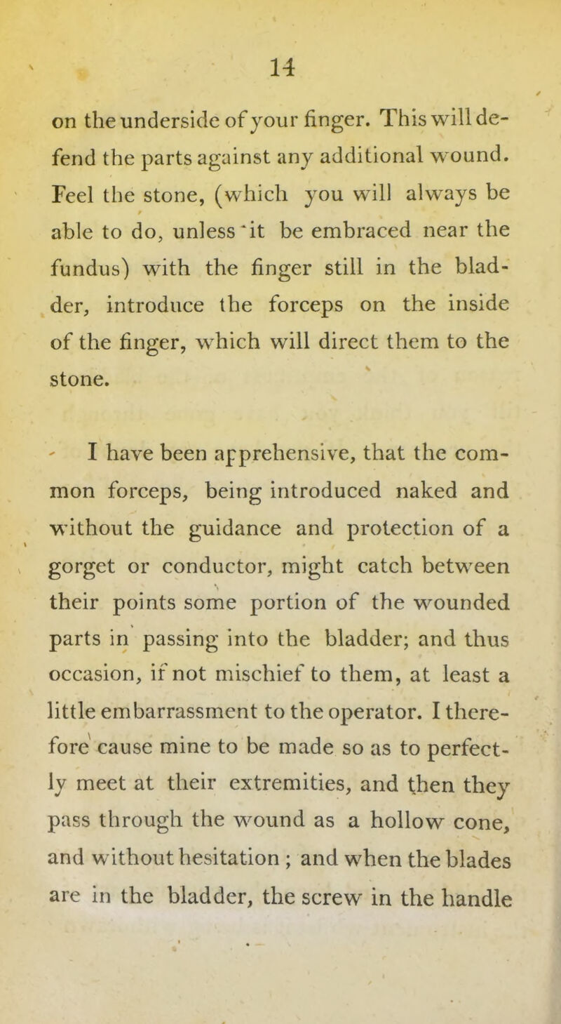 on the underside of your finger. This will de- fend the parts against any additional wound. Feel the stone, (which you will always be 9 able to do, unless *it be embraced near the fundus) with the finger still in the blad- der, introduce the forceps on the inside of the finger, which will direct them to the stone. I have been apprehensive, that the com- mon forceps, being introduced naked and without the guidance and protection of a % gorget or conductor, might catch between their points some portion of the wounded parts in passing into the bladder; and thus occasion, if not mischief to them, at least a f little embarrassment to the operator. I there- fore cause mine to be made so as to perfect- ly meet at their extremities, and then they pass through the wound as a hollow cone, and without hesitation ; and when the blades are in the bladder, the screw in the handle