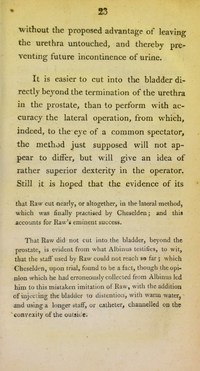 without the proposed advantage of leaving the urethra untouched, and thereby pre- venting future incontinence of urine. It is easier to cut into the bladder di- rectly beyond the termination of the urethra in the prostate, than to perform with ac- curacy the lateral operation, from which, indeed, to the eye of a common spectator, the method just supposed will not ap- pear to differ, but will give an idea of rather superior dexterity in the operator. Still it is hoped that the evidence of its that Raw cut nearly, or altogether, in the lateral method, which was finally practised by Cheselden; and this accounts for Raw’s eminent success. That Raw did not cut into the bladder, beyond the prostate, is evident from what Albinus testifies, to wit, that the staff used by Raw could not reach so far ; which Cheselden, upon trial, found to be a fact, though the opi- nion which he had erroneously collected from Albinus led him to this mistaken imitation of Raw, with the addition of injecting the bladder to distention, with warm water, and using a longer staff, or catheter, channelled on the convexity of the outside.