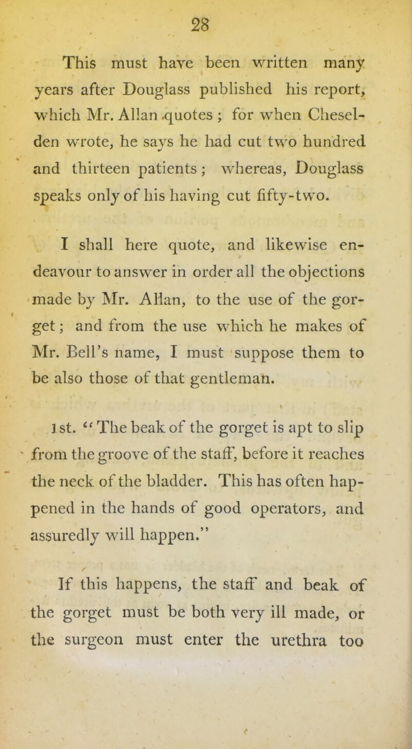This must have been written many years after Douglass published his report, which Mr. Allan .quotes ; for when Chesel- den wrote, he says he had cut two hundred and thirteen patients ; whereas, Douglass speaks only of his having cut fifty-two. I shall here quote, and likewise en- deavour to answer in order all the objections made by Mr. Allan, to the use of the gor- get ; and from the use which he makes of Mr. Bell’s name, I must suppose them to be also those of that gentleman. 1st. “ The beak of the gorget is apt to slip ' from the groove of the staff, before it reaches the neck of the bladder. This has often hap- pened in the hands of good operators, and assuredly will happen.” If this happens, the staff and beak of the gorget must be both very ill made, or the surgeon must enter the urethra too t