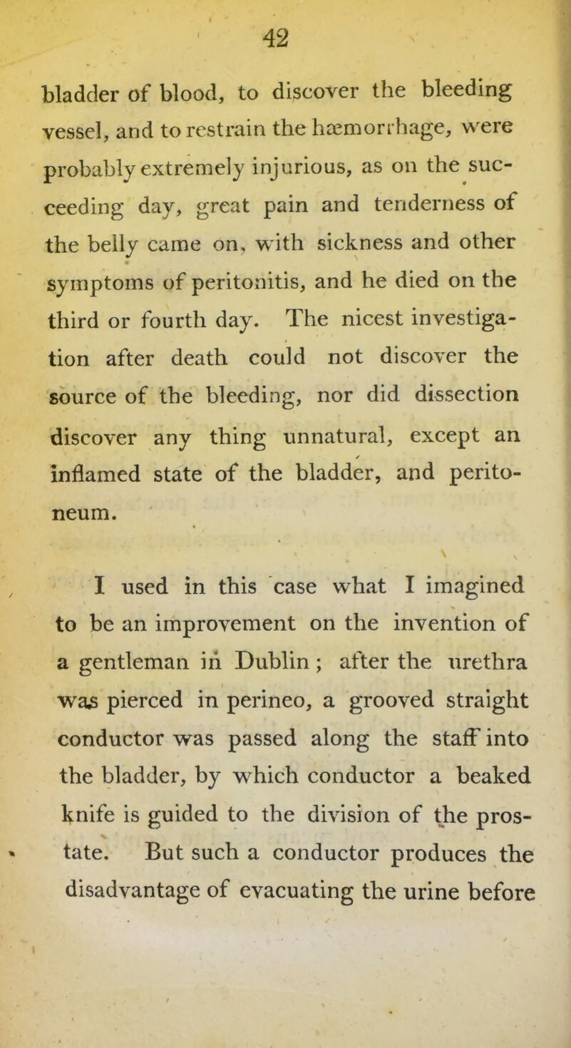 bladder of blood, to discover the bleeding vessel, and to restrain the haemorrhage, were probably extremely injurious, as on the suc- ceeding day, great pain and tenderness of the belly came on, with sickness and other * symptoms of peritonitis, and he died on the third or fourth day. The nicest investiga- tion after death could not discover the source of the bleeding, nor did dissection discover any thing unnatural, except an * inflamed state of the bladder, and perito- neum. • \ s . I used in this case what I imagined to be an improvement on the invention of a gentleman in Dublin; after the urethra was pierced in perineo, a grooved straight conductor was passed along the staff into the bladder, by which conductor a beaked knife is guided to the division of the pros- tate. But such a conductor produces the disadvantage of evacuating the urine before
