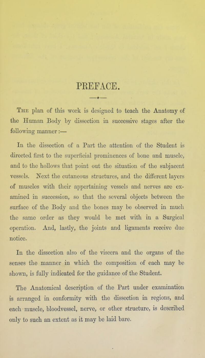 PREFACE. The plan of this work is designed to teach the Anatomy of the Human Body by dissection in successive stages after the following manner:— In the dissection of a Part the attention of the Student is directed first to the superficial prominences of bone and muscle, and to the hollows that point out the situation of the subjacent vessels. Next the cutaneous structures, and the different layers of muscles with their appertaining vessels and nerves are ex- amined in succession, so that the several objects between the surface of the Body and the bones may be observed in much the same order as they would be met with in a Surgical operation. And, lastly, the joints and ligaments receive due notice. In the dissection also of the viscera and the organs of the senses the manner in which the composition of each may be sho^ra, is fully indicated for the guidance of the Student. The Anatomical description of the Part under examination is arranged in conformity with the dissection in regions, and each muscle, bloodvessel, nerve, or other structure, is described only to such an extent as it may be laid bare.