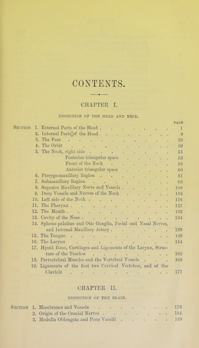 CONTENTS CHAPTER I. DIS.SECTIOX OF THE HEAD AND NECK. PAGE Section 1. External Parts of the Head 1 2. Internal Parts^of the Head 9 3. The Face 20 4. The Orbit 39 5. The Neck, right side 51 Posterior triangular space . . . . . 53 Front of the Neck 58 Anterior triangular space (JO 6. Pteiygo-maxiUary liegion SI 7. Submaxillary Piegiou 93 8. Superior Maxillary Nerve and Vessels 100 9. Dec]i Vessels and Nerves of the Neck 102 10. Left side of the Ncck 116 11. The Pharynx 121 12. The Mouth 132 13. Cavity of the Nose 131 14. Spheno-palatine and Otic Ganglia, Facial and Nasal Nerves, and Internal ^Maxillary Artery 139 15. The Tongue 148 16. The Larynx 154 17. Hyoid Bone, Cartilages and Ligaments of the Larynx, Struc- ture of the Trachea 162 18. Prevertebral Muscles and the Vertebral Vessels . , .168 19. Ligaments of the first two Cervical Vertebne, and of the Clavicle 171 CHAPTER II. DISSECTION OF THE BItAIN. 178 1S4 189