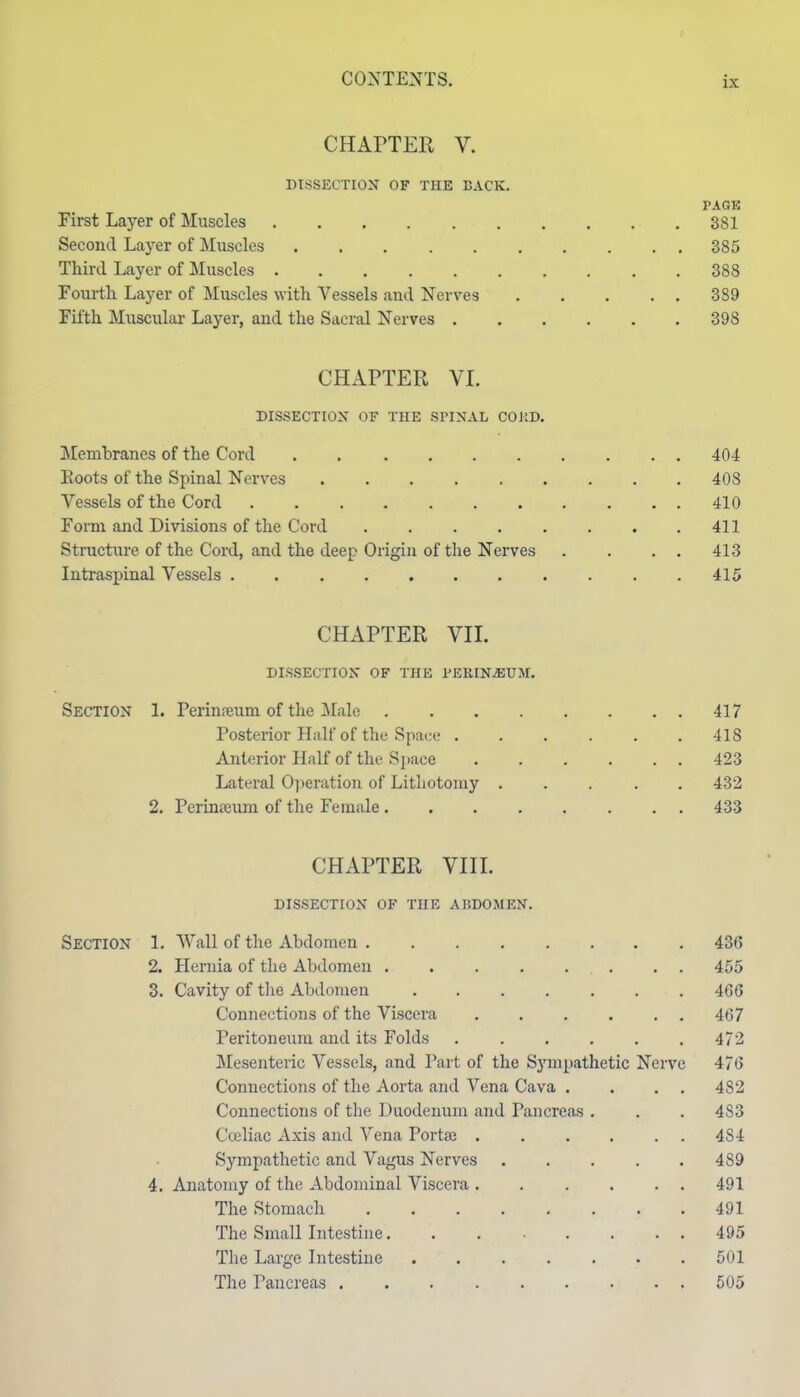 CHAPTER V. DISSECTION OF THE BACK. PAGE First Layer of Muscles 381 Second Layer of Muscles 385 Third Layer of Muscles 388 Fourtli Layer of Muscles vdth Vessels and Nerves 389 Fifth Muscular Layer, and the Sacral Nerves 398 CHAPTER VI. DISSECTIOX OF THE SPINAL COJtD. Membranes of the Cord . 404 Boots of the Spinal Nerves 408 Vessels of the Cord 410 Form and Divisions of the Cord 411 Structiu-e of the Cord, and the deep Origin of the Nerves . . . . 413 Intraspinal Vessels 415 CHAPTER VII. DISSECTION OF THE PERINiEUM. Section 1. Perinreum of the Male 417 Posterior Half of the Space ...... 418 Anterior Half of the Sj)ace 423 Lateral Operatioii of Lithotomy ..... 432 2. Perinaium of the Female 433 CHAPTER VIII. DISSECTION OF THE ABDOMEN. Section 1. Wall of the Abdomen 436 2. Hernia of the Abdomen 455 3. Cavity of the Abdomen 466 Connections of the Viscera 467 Peritoneum and its Folds 472 Mesenteric Vessels, and Part of the Sympathetic Nerve 476 Connections of the Aorta and Vena Cava . . . . 482 Connections of the Duodenum and Pancreas . . . 483 Cceliac Axis and Vena Portse 484 Sympathetic and Vagus Nerves 489 4. Anatomy of the Abdominal Viscera 491 The Stomach 491 The Small Intestine 495 The Large Intestine 501 The Pancreas 505