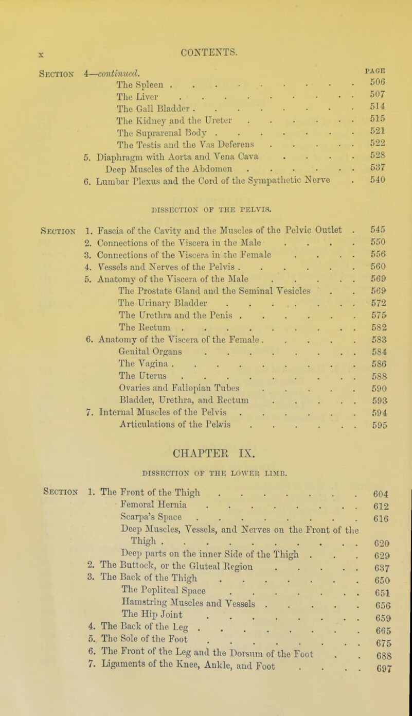 Section 4—continued. vag-e Tho Spleen 506 Thf Liver 507 The Gall Blacldpr 514 The Kidney aud the Ureter 515 The Suprarenal Body 521 The Testis and the Vas Deferens 522 5. Diaphragm with Aorta and Vena Cava .... 528 Deep Muscles of the Abdomen ...... 5B7 6. Lumbar Plexus and the Cord of the Sympathetic Nerve . 540 DISSECTION OF THE PELVIS. Section 1. Fascia of the Cavity and the Muscles of the Pelvic Outlet . 545 2. Connections of the Viscera in the Male .... 550 3. Connections of the Viscera in the Female . . . . 556 4. Vessels and Nerves of the Pelvis ...... 560 5. Anatomy of the Viscera of the Male . . . . . 569 The Prostate Gland aud the Seminal Vesicles . . 569 The Urinary Bladder 572 The Urethra and the Penis ...... 575 The Rectum 582 6. Anatomy of the Viscera of the Female 583 Genital Organs ........ 584 The Vagina 586 The Uterus 588 Ovaries and Fallopian Tubes 590 Bladder, Urethra, and Rectum ..... 593 7. Internal Mustdes of the Pelvis ...... 594 Articulations of the Pek is 595 CHAPTER IX. DISSECTION OF THE LOWEll LIMB. Section 1. The Front of the Thigh 604 Femoral Hernia 612 Scarpa's Space 616 Deep Muscles, Vessels, and Nerves on the Front of the Thigh 620 Deep parts on the inner Side of the Thigh . . . 629 2. The Buttock, or the Gluteal Region 637 3. The Back of the Thigh 650 The Popliteal Space 651 Hamstring Muscles and Vessels 656 The Hip Joint 4. The Back of the Leg ggg 5. The Sole of the Foot 6. The Front of the Leg and the Dorsum of the Foot . . 688 7. Ligaments of the Knee, Ankle, aud Foot . . . . 097