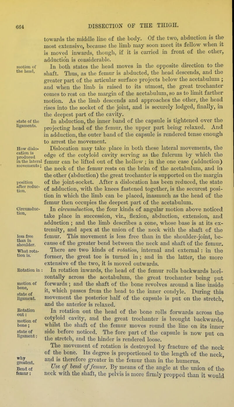 motion of the lieait, state of the ligaments. How dislo- cation is produced in the lateral movements; position after reduc- tion. Circumduc- tion, less free than in shoidder. What rota- tion is. Rotation in motion of bone, state of ligament. Rotation out: motion of bone; state of ligament; why greatest. Bend of femur: towards the middle line of the body. Of the two, abduction is tlie most extensive, because the limb may soon meet its fellow when it is moved inwards, though, if it is carried in fi'ont of the other^ adduction is considerable. In both states the head moves in the opposite direction to the shaft. Thus, as the femur is abducted, the head descends, and the greater part of the articular surface projects below the acetabulum ; and when the limb is raised to its utmost, the great trochantei- comes to rest on the margin of the acetabulum, so as to limit farther motion. As the limb descends and approaches the other, the head i-ises into the socket of the joint, and is securely lodged, finally, in the deepest part of the cavity. In abduction, the inner band of the capsule is tightened over the projectmg head of the femur, the upper part being relaxed. And in adduction, the outer band of the capsule is rendered tense enough to aiTcst the movement. Dislocation may take place in both these lateral movements, the edge of the cotyloid cavity serving as the fulcrum by Avhich the femur can be lifted out of the hollow ; in the one case (adduction) the neck of the femur I'ests on the brim of the acetabulum, and in the other (abduction) the gi'cat trochanter is supported on the margin of the joint-socket. After a dislocation has been reduced, the state of adduction, with the knees fastened together, is the securest posi- tion in which the limb can be placed, inasmuch as the head of the femur then occupies the deepest part of the acetabulum. In circuviduction, the four kinds of angular motion above noticed take place in succession, viz., flexion, abduction, extension, and adduction ; and the limb describes a cone, whose base is at its ex- tremity, and apex at the imion of the neck with the shaft of the femur. This movement is less free than in the shoulder-joint, be- cause of the greater bend between the neck and shaft of the femm-. There are two kinds of rotation, internal and external: in the former, the great toe is turned in ; and in the latter, the more extensive of the two, it is moved outwards. In rotation inwards, the head of the femur rolls backwards hori- zontally across the acetabulum, the gi-eat trochanter being put forwards ; and the shaft of the bone revolves around a line inside it, wliich passes from the head to the inner condyle. During this movement the posterior half of the capsule is put on the stretch, and the anterior is relaxed. In rotation out the head of the bone rolls forwards across the cotyloid ca\'ity, and the gi-eat trochanter is brought backwards, whilst the shaft of the femur moves round the hne on its inner side before noticed. The fore part of the capsule is now put on the stretch, and the hinder is rendered loose. The movement of rotation is destroyed by fi-acture of the neck of the bone. Its degree is proportioned to the length of the neck and is therefore greater in the femur than in the humerus. Use of lend of femur. By means of the angle at the union of the neck with the shaft, the pelvis is more fimily propped than it would