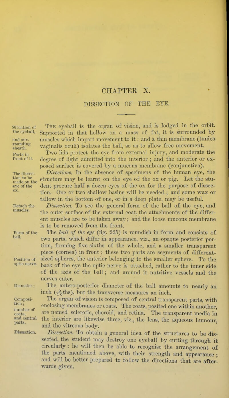 CHAPTER X. DISSECTION OF THE EYE. Situation of the eyeball, and sur- roundiiij; sheath. Parts in front of it. The dissec- tion to be made on tlic eye of tlie ox. Detacli tlie muscles. Form of the ball Position of optic nerve. Diameter; Composi- tion ; number of coats, and central parts. Dissection. The eyeball is the organ of vision, and is lodged in the orbit. Supported in that hollow on a mass of fat, it is surrounded by muscles which impart movement to it; and a thin membrane (tunica vaginalis oculi) isolates the ball, so as to allow free movement. Two lids protect the eye from external injury, and moderate the degree of light admitted into the interior ; and the anterior or ex- posed surface is covered by a mucous membrane (conjunctiva). Directions. In the absence of specimens of the human eye, the structure may be learnt on the eye of the ox or pig. Let the stu- dent procure half a dozen eyes of the ox for the purpose of dissec- tion. One or two shallow basins will be needed ; and some wax or tallow in the bottom of one, or in a deep jilate, may be useful. Dissection. To see the general form of the ball of the eye, and the outer surface of the external coat, the attachments of the differ- ent muscles are to be taken away; and the loose mucous membrane is to be removed from the front. The ball of the eye (fig. 225) is roundish in form and consists of two parts, Avhich differ in appearance, viz., an opaque i:)osterior por- tion, fonning five-sixths of the whole, and a smaller transparent piece (cornea) in front ; these two parts are segments of different- sized spheres, the anterior belonging to the smaller sphere. To the back of the eye the optic nen^e is attached, rather to the inner side of the axis of the ball; and around it nutritive vessels and the nerves enter. The antero-posterior diameter of the ball amounts to nearly an incli (-j^Qths), but the transverse measures an inch. The organ of vision is composed of central transparent parts, with enclosing membranes or coats. The coats, posited one within another, are named sclerotic, choroid, and retina. The transparent media in the interior are likewise three, viz., the lens, the aqueous humour, and the vitreous body. Dissection. To obtain a general idea of the structures to be dis- sected, the student may destroy one eyeball by cutting through it circularly : he will then be able to recognise the arrangement of the parts mentioned above, with their strength and appearance ; and will be better prepared to follow the directions that are after- wards given.