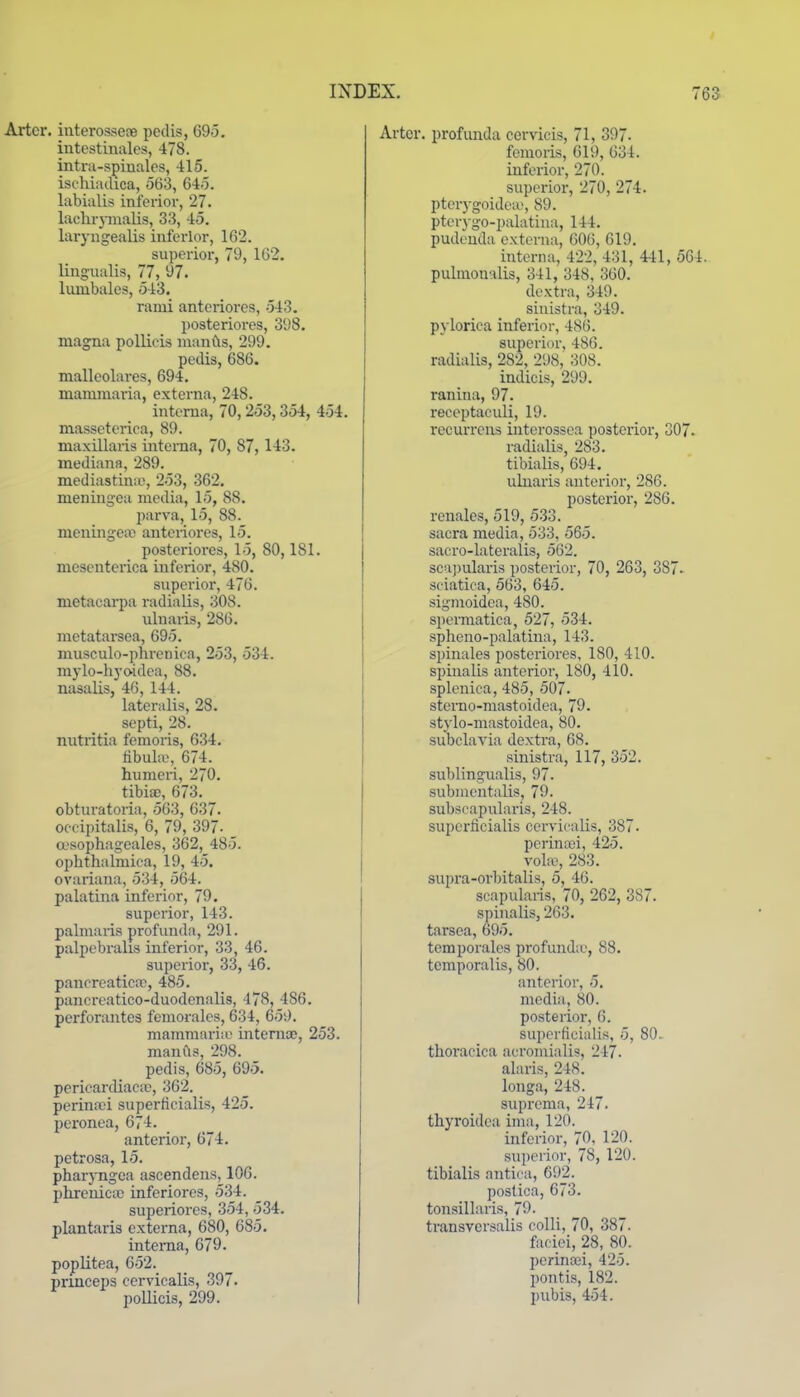 Artcr. interossere pedis, 695. intestiualcs, 478. intni-spiuales, 415. isehiadica, 563, 645. labialis inferior, 27. laehr}inalis, 33, 45. laryngealis inferior, 162. superior, 79, 162. lingualis, 77, 97. lumbales, 543. rami anteriorcs, 543. posteriores, 398. magna pollieis nianfts, 299. pedis, 686. malleolares, 694. mamraaria, externa, 248. interna, 70,253,354, 454. masseterica, 89. maxillaris interna, 70, 87, 143. inediana, 289. mediastinal, 253, 362. meningea media, 15, 88. parva, 15, 88. meuingero anteriores, 15. posteriores, 15, 80,181. mesenteiica inferior, 480. superior, 476. metacarpa radialis, 308. uluaris, 286. metatai-sea, 695. musculo-phrenica, 253, 534. niylo-hyoidea, 88. nasalis, 46, 144. lateralis, 28. septi, 28. nutritia femoris, 634. fibula;, 674. humeri, 270. tibite, 673. obturatoria, 563, 637. occipitalis, 6, 79, 397- a-sophageales, 362, 485. ophthalmiea, 19, 45. ovariana, 534, 564. palatina inferior, 79. superior, 143. pahnaiis profunda, 291. palpebralis inferior, 33, 46. superior, 33, 46. pancreatica}, 485. pancreatico-duodenalis, 478, 486. perforautes femoralcs, 634, 659. mamraaria' iiitemoe, 253. manfls, 298. pedis, 685, 695. pericardiaca;, 362. perina;i superficialis, 425. peronea, 674. anterior, 674. petrosa, 15. pharyngca ascendens, 106. phrenictc inferiores, 534. superiores, 354, 534. plantaris externa, 680, 685. interna, 679. poplitea, 652. princeps cervicalis, 397. pollieis, 299. Arter. profunda cervicis, 71, 397. femoris, 619, 634. inferior, 270. superior, 270, 274. pterygoideiu, 89. pterygo-palatiua, 144. pudenda externa, 006, 619. interna, 422, 431, 441, SC pulraoualis, 341, 348, 360. dextra, 349. sinistra, 349. pj lorica inferior, 486. superior, 486. radialis, 282, 298, 308. indicis, 299. ranina, 97. receptaculi, 19. recurreus interossea posterior, 307 radialis, 283. tibialis, 694. uluaris anterior, 286. posterior, 286. renales, 519, 533. sacra media, 533, 565. sacro-lateralis, 562. scajjularis posterior, 70, 263, 387- sciatica, 563, 645. sigraoidea, 480. spennatica, 527, 534. spheno-palatina, 143. spinales posteriores, 180, 410. spinalis anterior, 180, 410. splenica, 485, 507. steiTio-mastoidea, 79. stylo-mastoidea, 80. subclavia dextra, 68. sinistra, 117, 352. sublingualis, 97. submentalis, 79. subscapularis, 248. superficialis cervicalis, 387. pcrina)i, 425. vo\x, 283. supra-orbitalis, 5, 46. scapularis, 70, 262, 387. spinalis, 263. tarsea, 695. temjjorales profunda', 88. temporalis, 80. anterior, 5. media, 80. posterior, 6. superficialis, 5, 80. thoracica acromialis, 247. alaris, 248. longa, 248. suprema, 247. thyroidca ima, 120. inferior, 70, 120. superior, 78, 120. tibialis antica, 692. postica, 673. tonsillaris, 79. transversalis colli, 70, 387. faciei, 28, 80. perinaji, 425. pontis, 182. pubis, 454.