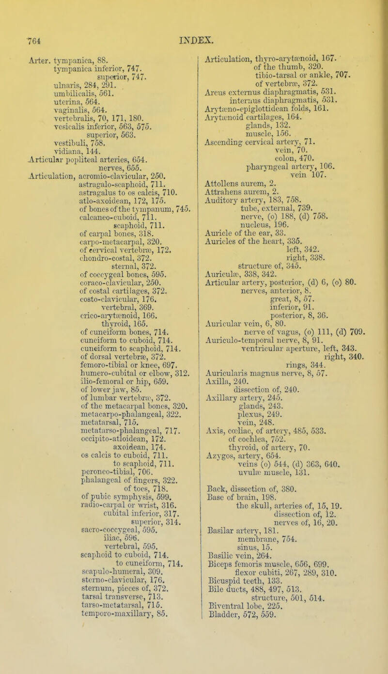 Arter. tj-mp:mica, 88. tjTTipanica inferior, 747. superior, 747. ulnaris, 284,_2'J1. umLilicalis, 561. utcrina, 564. vaginalis, 5G4. TertobraUs, 70, 171, 180. vesicidis inferior, 563, 575. superior, 563. vestibuli, 758. vidiana, 144. Articular poi)liteal arteries, 654. nerves, 655. Articulation, acromio-clavicular, 250. astragalo-scaphoid, 711. astrajjalus to os calcis, 710. atlo-axoidean, 172, 175. of bones of the tympanum, 745. ealcaneo-cuboid, 711- scaphoid, 711. of carpal bones, 318. cai-po-metacarpal, 320. of eervical vertebra), 172. ehondro-costal, 372. sternal, 372. of coccygeal bones, 595. coraco-clavicular, 250. of costal cartilages, 372. costo-clavicuhir, 176. vertebral, 369. ciico-aiyta'noid, 166. thyroid, 165. of cuneiform bones, 714. cuneiform to cuboid, 714. cuneifonn to scaphoid, 714. of dorsal vertebrae, 372. femoro-tibial or knee, 697. humero-cubital or elboAv, 312. ilio-femoral or hip, 659. of lower jaAV, 85. of lumbar vertebra', 372. of the metacar])al bones, 320. metacarpo-phalangeal, 322. metatarsal, 715. metatarso-phalangcal, 717- occipito-atloidean, 172. axoidean, 174. OS calcis to cuboid, 711. to scaphoid, 711. peroneo-tibial, 706. phalangeal of fingers, 322. of toes, 718. of pubic symi)hysis, 599. radio-carpal or wrist, 316. cubital inferior, 317. superior, 314. sacro-coccygeal, 595. iliac, 596. vertebral, 595. scaphoid to cul)oid, 714. to cuneiform, 714, scapulo-humeral, 309, sterno-clavieular, 176. sternum, pieces of, 372. tarsal transverse, 713. tarso-metatarsal, 715. temporo-maxillarj-, 85. Ai-ticulation, thyro-aryta-noid, 167- of the thumb, 320. tibio-tai-sal or ankle, 707. of vertebra^, 372. Arcus cxtenius diaphragmatis, 531. internus diaphragmatis, 531. Aryticno-epiglottidean iolds, 161. ArVtienoid cartilages, 164. glands, 132. muscle, 156. Ascending cerAical artery, 71. vein, 70. colon, 470. phar5-ngeal artery, 106. vein 107. Attollens aurcm, 2. Attrahens aiu-em, 2. Auditory artery, 183, 758. tube, external, 739. nerve, (o) 188, (d) 758. nucleus, 196. Auricle of the ear, 33. Auricles of the heart, 335. left, 342. right, 338. structure of, 345. Auricula-, 338, 342. Articular artery, posterior, (d) G, (o) 80. nerves, anterior, 8. gi-eat, 8, 57. inferior, 91. posterior, 8, 36. Auricular vein, 6, 80. nerve of vagus, (o) 111, (d) 709. Auriculo-tempoi-al nerve, 8, 91. ventricular aperture, left, 343. right, 340. rings, 344. Auricularis magnus nerve, 8, 57. Axilla, 240. dissection of, 240. Axillary artery, 245. glands, 243. plexus, 249. vein, 248. Axis, ewliac, of artery, 485, 533. of cochlea, 752. thyroid, of artery, 70. Azygos, artery, 654. veins (o) 544, (d) 363, 640. uvula' muscle, 131. Back, dissection of, 380. Ease of brain, 198. the skull, arteries of, 15, 19. dissection of, 12. nerves of, 16, 20. Basilar arteiy, 181. membrane, 754. sinus, 15. Basilic vein, 264. Biceps fcnioris muscle, 656, 699. flexor cubiti, 267, 289, 310. Bicuspid teeth, 133. Bile ducts, 488, 497, 513. structure, 501, 514. Biventral lobe, 225. Bladder, 572, 559.
