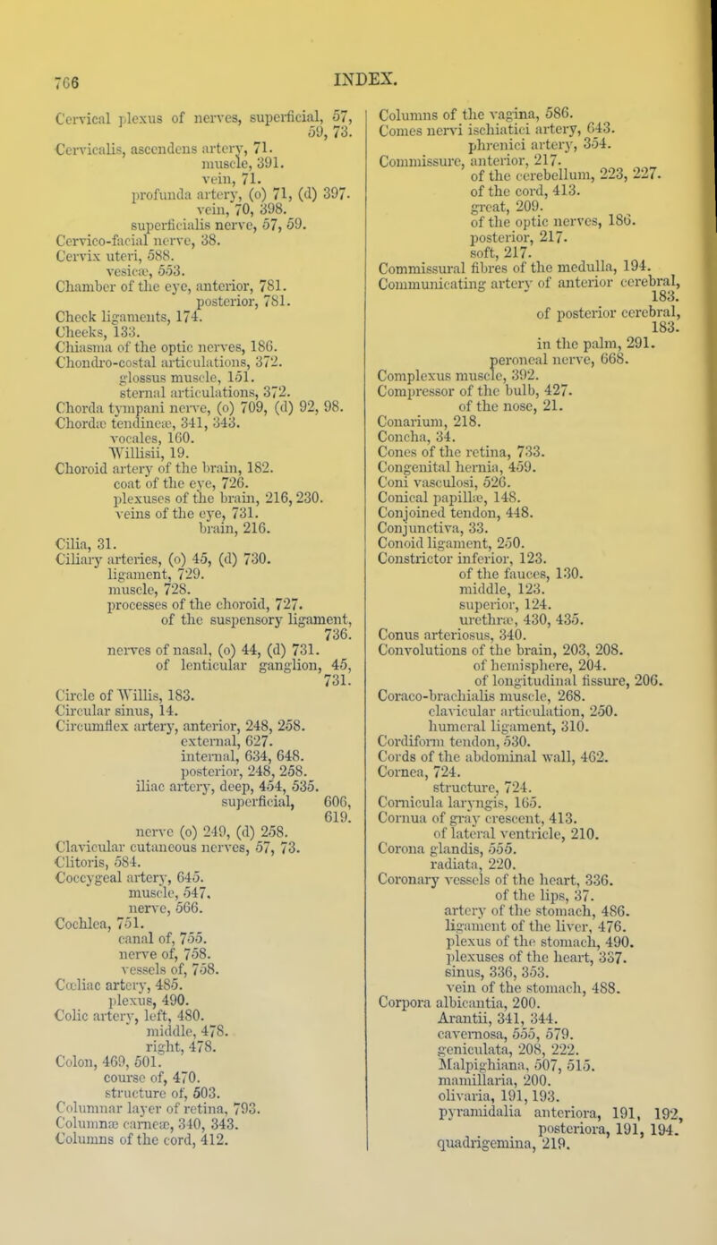 7C6 Cervical plexus of nerves, supci-fieial, 57, dd, 73. CeiTicalis, ascendcus artery, 71. niiisclc, 391. vein, 71. profunda artery, (o) 71, (d) 397- vein, 70, 398.^ superfit ialis nerve, 57, 59. Cervico-facial nerve, 38. Cervix uteri, 588. vesica', 553. Chamber of the eye, anterior, 781. posterior, 781. Check ligaments, 174. Cheeks, 133. Chiasma of the optic nerves, 186. Chondro-costal articulations, 372. glossus muscle, 151. sternal articulations, 372. Chorda tympani ncr^•c, (o) 709, (d) 92, 98. Chordaj tendinea\ 341, 343. A-ocales, 160. Willisii, 19. Choroid artery of the brain, 182. coat of the eye, 726. plexuses of the brain, 216,230. veins of the ej-e, 731. brain, 216. Cilia, 31. Ciliary arteries, (o) 45, (d) 730. ligament, 729. muscle, 728. processes of the choroid, 727. of the suspensory ligament, 736. nei-ves of nasal, (o) 44, (d) 731. of lenticular ganglion, 45, 731. Circle of Willis, 183. Circular sinus, 14. Circumflex artery, anterior, 248, 258. external, 627. intenial, 634, 648. posterior, 248, 258. iliac artery, deep, 454, 535. superficial, 606, 619. nerve (o) 249, (d) 258. Clavicular cutaneous nerves, 57, 73. Clitoris, 584. Coccygeal ailcry, 645. muscle, 547. nerve, 566. Cochlea, 751. canal of, 755. nerve of, 758. vessels of, 758. Ca'liac artery, 485. plexus, 490. Colic artery, left, 480. middle, 478. right, 478. Colon, 469, 501. coui'se of, 470. structure of, 503. Columnar layer of retina, 793. Colunma) oarneiE, 340, 343. Columns of the cord, 412. Columns of the vagina, 586. Comes nervi ischiatici artery, 643. plii-enici artery, 354. Commissure, anterior, 217. of the cerebellum, 223, 227. of the cord, 413. great, 209. of the optic nerves, 186. ijosterior, 217. soft, 217. Commissural fibres of the medulla, 194. Communicating arterv of anterior cerebral, 183. of posterior cerebral, 183. in the palm, 291. peroneal nerve, 668. Complexus muscle, 392. Comi)ressor of the bulb, 427. of the nose, 21. Couarium, 218. Concha, 34. Cones of the retina, 733. Congenital hernia, 459. Coni vasculosi, 526. Conical pajjilhe, 148. Conjoined tendon, 448. Conjunctiva, 33. Conoid ligament, 250. Constrictor inferior, 123. of the fauces, 130. middle, 123. superior, 124. urethra', 430, 435. Conus arteriosus, 340. Convolutions of the brain, 203, 208. of hemisphere, 204. of longitudinal tissure, 206. Coraco-brachialis muscle, 268. clavicular articulation, 250. humeral ligament, 310. Cordiform tendon, 530. Cords of the abdominal Avail, 462. Cornea, 724. structure, 724. Coniicula laryngis, 165. Cornua of gray crescent, 413. of lateral ventricle, 210. Corona glandis, 555. radiata, 220. Coronary vessels of the heart, 336. of the lips, 37. artery of the stomach, 486. ligament of the liver, 476. plexus of the stomach, 490. ])lexuses of the heart, 337. sinus, 336, 353. vein of the stoiuach, 488. Corpora albicautia, 200. Arantii, 341, 344. cavernosa, 555, 579. geniculata, 208, 222. JIalpighiana, 507, 515. mamiilaria, 200. olivaria, 191,193. pyramidalia antcriora, 191, 192, postcriora, 191, 194. quadrigemina, 219.