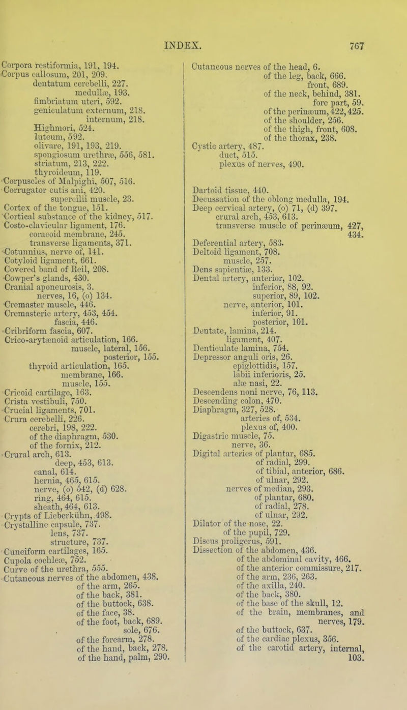Corpora rcstifonnia, 191, 194. ■Corpus callosuni, 201, 209. cleiitatum cerebclli, 227. medulla', 193. fimbriatum uteri, 592. geniculatum exteruuni, 218. iutornum, 218. Higlimori, 524. lutcum, 592. olivare, 191, 193, 219. spon5,nosuin urethra, 556, 581. strialum, 213, 222. thyroideum, 119. •Corpuscles of JIalpighi, 507, 516. Corrugator cutis aui, 420. supercilii muscle, 23. Cortex of the tongue, 151. Cortical substance of the kidney, 517. Costo-clavicular ligament, 176. coracoid membrane, 245. transverse ligaments, 371. €otunnius, nerve of, 141. Cotyloid ligament, 661. Covered band of lleil, 208. ■Cowper's glands, 430. Cranial aponeurosis, 3. nerves, 16, (o) 134. Cremaster muscle, 446. Cremasteric artery, 453, 454. fascia, 446. -Cribrifonn fascia, 607. Crico-aryticuoid articulation, 166. muscle, lateral, 156. posterior, 155. thyroid articulation, 165. membrane, 166. inuscle, 155. Cricoid cartilage, 163. Crista vestibuli, 750. Crucial ligaments, 701. Crura cerebclli, 226. cerebri, 198, 222. of the diaphragm, 530. of the fornix, 212. •Crural arch, 613. deep, 453, 613. canal, 614. hernia, 465, 615. nerve, (o) 542, (d) 628. ring, 464, 615. sheath, 464, 613. Crypts of Lie berk iihn, .498. Crystalline capsule, 737. lens, 737. structure, 737. Cuneiform cartilages, 165. Cupola cochle;c, 752. Curve of the urethra, 555. Cutaneous nerves of the abdomen, 438. of the arm, 265. of the back, 381. of the buttock, 638. of the face, 38. of the foot, back, 689. sole, 676. of the foreami, 278. of the hand, back, 278. of the himd, palm, 290. Cutaneous nerves of the liead, 6. of the leg, back, 666. front, 689. of the neck, behind, 381. fore part, 59. of the periuicum, 422,425. of the shoulder, 256. of the thigh, front, 608. of the thorax, 238. Cystic artery, 487. duct, 515. plexus of nerves, 490. Dartoid tissue, 440. Decussation of the oblong medulla, 194. Deep cervical artery, (o) 71, (d) 397. crural arch, 453, 613. transverse muscle of perinaium, 427, 434. Deferential arter}-, 583. Deltoid ligament, 708. muscle, 257. Dens sapientia>, 133. Dental artery, anterior, 102. inferior, 88, 92. superior, 89, 102. nerve, anterioi-, 101. inferior, 91. posterior, 101. Dentate, lamina, 214. ligament, 407. Denticulate lamina, 754. Depi'essor anguli oris, 26. epiglottidis, 157. labii inferioris, 25. al-ai nasi, 22. Descendens noni nerve, 76, 113. Descending colon, 470. Diaphragm, 327, 528. arteries of, 534. plexus of, 400. Digastric muscle, 75. nerve, 36. Digital arteries of plantar, 685. of radial, 299. of tibial, anterior, 686. of ulnar, 292. nerves of median, 293. of plantar, 680. of radial, 278. of ulnar, 202. Dilator of the nose, 22. of the pupil, 729. Discus proligcrus, 591. Dissection of the abdomen, 436. of the abdominal cavity, 466. of the anterior commissure, 217. of the arm, 236, 263. of the axilla, 240. of the back, 380. of the base of the skull, 12. of the brain, membranes, and nerves, 179. of the buttock, 637. of the cardiac plexus, 356. of the carotid artery, internal, 103.