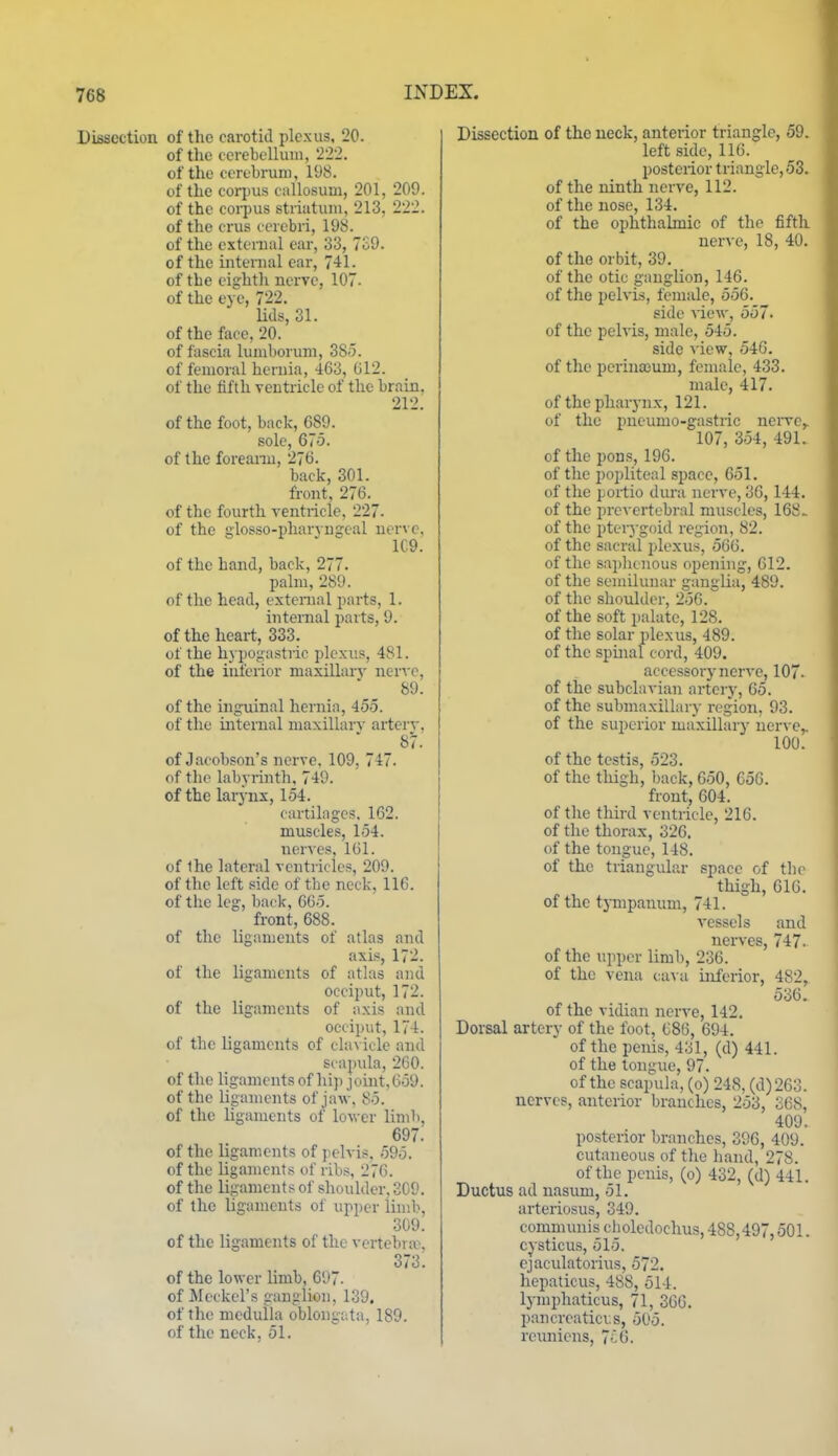 Dissection of the carotid plexus, 20. of the ccrebelluin, 222. of the cerebrum, 198. of the corpus callosum, 201, 209. of the corpus striatum, 213, 222. of the crus cerebri, 198. of the extcmal ear, 33, 739. of the internal car, 741. of the cightli nerve, 107. of the eye, 722. Ms, 31. of the face, 20. of fascia lumborum, 385. of femoral hernia, 463, 612. of the fifth ventricle of the brain, 212. of the foot, back, 689. sole, 675. of the foreanu, 276. back, 301. front, 276. of the fourth ventricle, 227- of the glosso-pharvngeal nerve, 1C9. of the hand, back, 277. palm, 289. of the head, exteraal parts, 1. internal parts, 9. of the heart, 333. of the hypot;astric plexus, 481. of the interior maxillarv ner^■c, 89. of the inguinal heniin, 455. of the internal maxillarv arterv, 87.' of Jacobson's nerve. 109, 747. of the labyrinth, 749. of the larynx, 154. cartilages. 162. muscles, 154. nerves, 161. of Ihe lateral ventricles, 209. of the left side of the neck, 116. of the leg, back, 665. front, 688. of the ligaments of atlas and axis, 172. of the ligaments of atlas and occiput, 172. of the ligaments of axis and occiput, 174. of the ligaments of chn icle and scapula, 260. of the ligaments of hi]> joint,659. of the ligaments of jaw, 85. of the ligaments of lower limb, 697. of the ligaments of pelvis, 595. of the ligaments of ribs, 276. of the ligaments of shoulder, 309. of the ligaments of upper limb, 309. of the ligaments of the vertehroe, 373. of the lower limb, 697- of ileckel's ganglion, 139. of the medulla oblongata, 189. of the neck, 51. Dissection of the neck, anterior triangle, 59. left side, 116. posterior triangle, 53. of the ninth nerve, 112. of the nose, 134. of the ophthalmic of the fifth nerve, 18, 40. of the orbit, 39. of the otic ganglion, 146. of the pelvis, female, 556. side view, 557. of the pelvis, male, 545. side view, 546. of the perinaeum, female, 433. male, 417. of the pharynx, 121. of the pucumo-gastric nerve,. 107, 354, 491. of the pons, 196. of the popliteal space, 651. of the portio dura nerve, 36, 144. of the preA crtebral muscles, 168- of the pterj-goid region, 82. of the sacral i)lexus, 566. of the saplicnous opening, 612. of the semiluiuir ganglia, 489. of the shoulder, 256. of the soft palate, 128. of the solar plexus, 489. of the spinal cord, 409. accessory nerve, 107. of the subclavian artery, 65. of the submaxillary region, 93. of the superior maxillary nerve,. 100. of the testis, 523. of the thigh, back, 650, 656. front, 604. of the tliird ventricle, 216. of the thorax, 326. of the tongue, 148. of the triangular space of the thigh, 616. of the tympanum, 741. vessels and nerves, 747. of the upper limb, 236. of the vena ca\ a inferior, 482, 536. of the vidian nerve, 142. Dorsal artery of the foot, 686, 694. of the penis, 431, (d) 441. of the tongue, 97. of the scapuhi, (o) 248, (d)263. nerves, anterior branches, 253, 368, 409. posterior branches, 396, 409. cutaneous of the hand, 278. of the penis, (o) 432, (d) 441. Ductus ad nasum, 51. arteriosus, 349. communis choledochus, 488,497,501. cysticus, 515. cjaculatorius, 572. hepaticus, 488, 514. lymphaticus, 71, 366. pancreatici;s, 505. reuniens, 7^6.