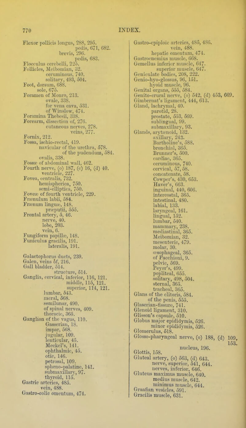 Flexor pollieis loiigus, 288, 295. pedis, 671, 682. brevis, 296. pedis, 683. Flocculus cerebelli, 22o. Follicles, Jlcibouiiaii, o2. ceruminous, 740. solitary, 493, 504. Foot, dorsxun, 6b8. sole, 675. Forameu of Monro, 213. ovale, 338. for vena cava, 531. of Winslow, 474. Foramina Thebosii, 338. Forearm, dissection of, 276. cutaneous nerves, 278. veins, 277. Fornix, 212. Fossa, ischio-rectal, 419. navicular of the urethra, 578. of the pudendum, 584. ovalis, 338. Fossa^ of abdominal wall, 462. Fourth nerve, (o) 187, (c) 16, (d) 40. ventricle, 227. Fovea, centralis, 732. hemispherica, 750. semi-elliptica, 750. Fovea) of fourth ventricle, 229. Framulum labii, 584. Frrenum lingua', 148. pi'a'])utii, 555. Frontal arter}-, 5, 46. nerve, 40. lobe, 203. vein, 6. Fungiform papilLr, 148. Fiuiiculus gracilis, 191. lateralis, 191. Galactophorus ducts, 239. Galen, veins of, 216. Gall bladder, 514. structin-e, 514. Ganglia, cervical, inferior, 116, 121. middle, 115, 121. superior, 114, 121. lumbar, 543. sacral, 568. semilunar, 490. of spinal nerves, 409. thoracic, 365. Ganglion of the vagus, 110. Gasserian, 18. impar, 568. jugular, 109. lenticular, 45. Meckel's, 141. ophthalmic, 45. otic, 146. petrosal, 109. spheno-palatinc, 141. submaxillary, 97- thyroid, 115. Gastric arteries, 485. vein, 488. Gastro-colic omentum, 474. Gastro-epiploi'c arteries, 485, 486. vein, 488. hejjatic omentum, 474. Gastrocnemius muscle, 668. Gemellus iuferior muscle, 647- superior muscle, 647. Geniculate bodies, 208, 2_22. Genio-hyo-glossus, 96, 151. hyoid muscle, 96. Genital organs, 555, 584. Genito-crural nerve, (o) 542, (d) 453, 609, Gimbernat's ligament, 444, 613. Gland, lachrjiual, 40. parotid, 28. prostate, 553, 569. sublingual, 99. submaxillary, 93. Glands, aryta'uoid, 132. axillary, 243. Bartholine's, 588. bronchial, 365. Brunner's, 500. cardiac, 365. ceruminous, 740. cervical, 57, 58. concatenate, 58. Cowper's, 430, 653. Haver's, 663. inguinal, 440, 606. intercostal, 365. intestinal, 480. labial, 133. Lnyngeal, 161. lingual, 152. lumbar, 540. mammary, 238. mediastinal, 365. Meibomian, 32. mesenteric, 479, molar, 30. O'sophageal, 365. of Pacchioni, 9. pelvic, 569. Peyer's, 499. popliteal, 655. solitary, 498, 504. sternal, 365. tracheal, 365. Glans of the clitoris, 584. of the penis, 555. Glaseriau-tissure, 741. Glenoid ligament, 310. Glisson's capsule, 510. Globus major epididymis, 526. minor epididymis, 526. Glomerulus, 518. Glosso-pharyngeal nen'e, (o) 188, (d) 109, 153. nucleus, 196. Glottis, 158. Gluteal artery, (o) 563, (d) 643. nerve, superior, 541, 644. nerves, inferior, 646. Gluteus raaximus muscle, 640. medius muscle, 642. minimus muscle, 644. Graafian vesicles, 591. Gracilis muscle, 631.