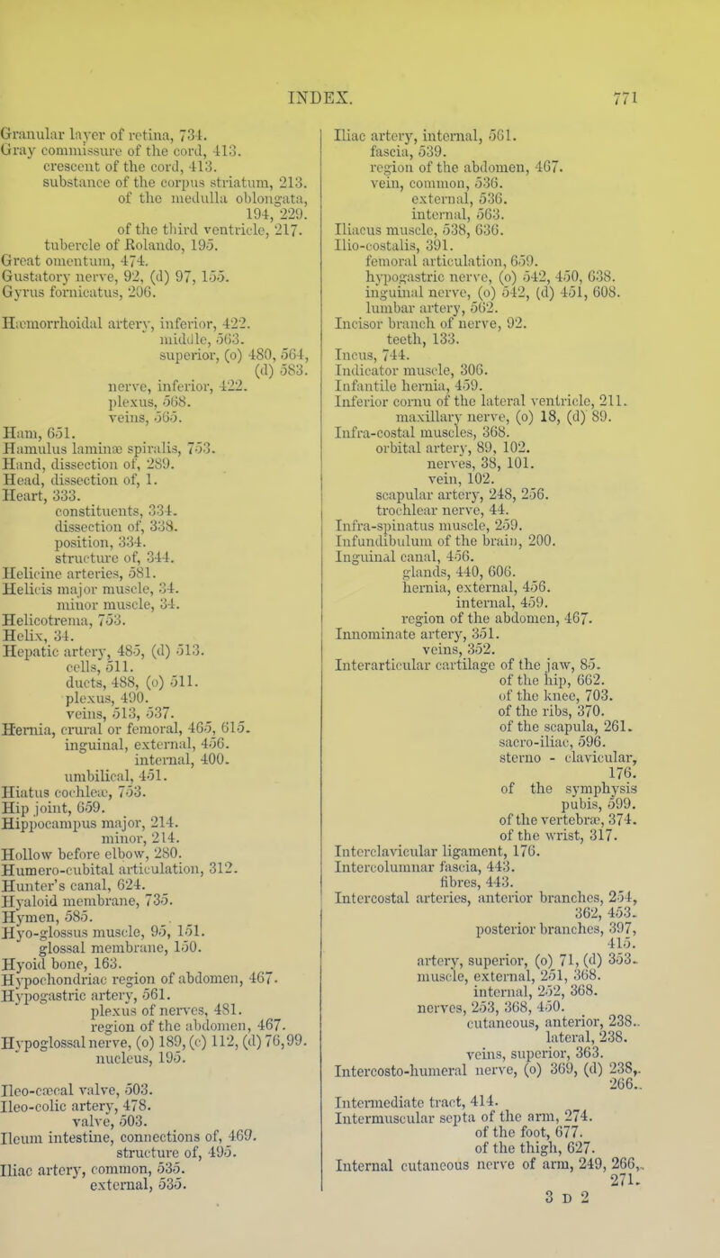 Granular layer of retina, 73-1. Gray commissure of the cord, -113. crescent of the cord, 413. substance of the corpus striatum, 213. of the medulla oblongata, 194, 229. of tlic tliird ventricle, 217. tubercle of Rolando, 19o. Groat omentum, 474. Gustatory nerve, 92, (d) 97, 155. Gyrus fornicatus, 206. Hannorrhoidal artery, inferior, 422. midiile, 563. superior, (o) 480, 564, (d) 583. nerve, inferior, 422. plexus, 568. veins, 565. Ham, 651. Hamulus laminco spiralis, 753. Hand, dissection of, 289. Head, dissection of, 1. Heart, 333. constituents, 334. dissection of, 338. position, 334. structure of, 344. Ilelicine arteries, 581. Helicis major muscle, 34. minor muscle, 34. Helicotrema, 753. HeUx, 34. Hepatic artery, 485, (d) 513. cells, 511. ducts, 488, (o) 511. plexus, 490. veins, 513, 537- Hemia, crural or femoral, 465, 615. inguinal, external, 456. internal, 400. umbilical, 451. Hiatus coi hleic, 753. Hip joint, 659. Hippocampus major, 214. minor, 214. Hollow before elbow, 280. Hiimero-cubital articulation, 312. Hunter's canal, 624. Hyaloid membrane, 735. Hymen, 585. Hyo-glossus muscle, 95, 151. glossal membrane, 150. Hyoid bone, 163. Hypochondriac region of abdomen, 467- Hypogastric artery, 561. plexus of nerves, 481. region of the abdomen, 467. Hypoglossalne^-ve, (o) 189, (e) 112, (d) 76,99. nucleus, 195. Ileo-ciTOcal valve, 503. Ileo-colic artery, 478. valve, 503. Ileum intestine, connections of, 469. structure of, 495. Iliac artery, common, 535. extcnial, 535. Iliac artery, internal, 561. fascia, 539. region of the abdomen, 467. vehi, common, 536. external, 536. internal, 563. Iliacus muscle, 538, 636. Ilio-costalis, 391. femoral articulation, 659. hypogastric nerve, (o) 542, 450, 638. inguinal nerve, (o) 542, (d) 451, 608. lumbar artery, 5(52. Incisor branch of nerve, 92. teeth, 133. Incus, 744. Indicator muscle, 306. Infantile hernia, 459. Inferior cornu of the lateral ventricle, 211. maxillary nerve, (o) 18, (d) 89. Infra-costal muscles, 368. orbital artery, 89, 102. nerves, 38, 101. vein, 102. scapular artery, 248, 256. trochlear nerve, 44. Infra-spiuatus muscle, 259. Infundibulum of the brain, 200. Inguinal canal, 456. glands, 440, 606. hernia, external, 456. internal, 459. region of the abdomen, 467- Innominate arteiy, 351. veins, 352. Interarticular cartilage of the jaw, 85. of the liip, 662. of the knee, 703. of the ribs, 370. of the scapula, 261. sacro-iliac, 596. sterno - clavicular, 176. of the symphysis pubis, 599. of the vertebra?, 374. of the wrist, 3l7. Interclavicular ligament, 176. Intercolumnar fascia, 443. fibres, 443. Intercostal arteries, anterior branches, 254, 362, 453. posterior branches, 397, 415. artery, superior, (o) 71, (d) 353^ muscle, external, 251, 368. internal, 252, 368. nerves, 253, 368, 450. cutaneous, anterior, 238.. lateral, 238. yeins, superior, 363. Intercosto-humeral ner^-e, (o) 369, (d) 238,. 266.. Intennediate tract, 414. Intermuscular septa of the arm, 274. of the foot, 677. of the thigh, 627. Internal cutaneous nerve of arm, 249, 266,.. 271. 3 D 2