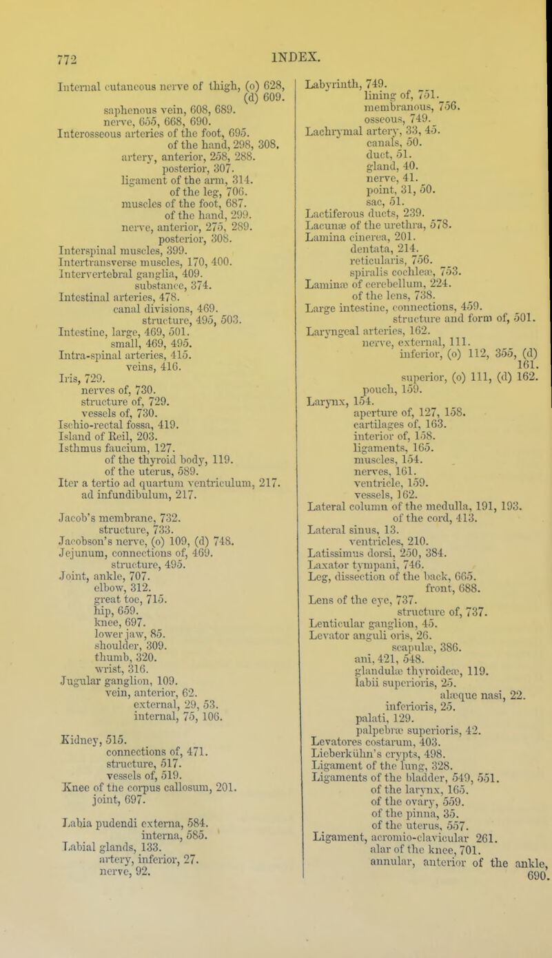 Intenial cutauooiis iioi vc of thigh, (o) 628, (d) 609. saphenous vein, G08, 689. nerve, G.j.5, 668, 690. Interosseous arteries of the foot, 695. of the hand, 298, 308. artery, anterior, 258, 288. posterior, 307- ligament of the arm, 311. of the leg, 70G. muscles of the foot, 687. of the hand, 299. nerve, anterior, 275, 289. posterior, 308. Intersi)inal muscles, 399. Intertransverse muscles, 170, 400. Intervertebral ganglia, 409. substance, 374. Intestinal arteries, 478. canal divisions, 469. structure, 495, 503. Intestine, large, 469, 501. _ small, 469, 495. Intra-spinal arteries, 415. veins, 416. Iris, 729. nerves of, 730. structure of, 729. vessels of, 730. Ischio-i-ectal fossa, 419. Island of Eeil, 203. Isthmus faucium, 127. of the thjToid bodj', 119. of the uterus, 589. Iter a tertio ad quartum vcntriculum, 217. ad infundibulum, 217. Jacob's membrane, 732. structure, 733. Jacobson's nerve, (o) 109, (d) 748. Jejunum, connections of, 469. structure, 495. Joint, ankle, 707. elbow, 312. !;reat toe, 715. hip, 659. knee, 697. lower iaw, 85. shoulder, 309. thumb, 320. wrist, 316. JuguLar ganglion, 109. vein, anterior, 62. external, 29, 53. internal, 75, 106. Kidney, 515. connections of, 471. stnxcture, 517. vessels of, 519. Knee of the corpus callosum, 201. jomt, 697. Labia pudendi externa, 584. interna, 585. ' Labial glands, 133. artery, inferior, 27. nerve, 92. Labyrinth, 749. lining of, 751.___ membranous, 756. osseous, 749. Lachrymal artery, 33, 45. canals, 50. duct. 51. gland, 40. nerve, 41. point, 31, 50. sac, 51. Lactiferous ducts, 239. Lacunar of the urethra, 578. Lamina cinerea, 201. dentata, 214._ reticularis, 756. Bjjiralis cochlea', 753. Laminio of cerebellum, 224. of the lens, 738. Large mtestine, connections, 459. structure and form of, 501. Laryngeal arteries, 162. nerve, external. 111. inferior, (o) 112, 355, (d) 161. superior, (o) 111, (d) 162. pouch, 159. Larpix, 154. aperture of, 127, 158. cartilages of, 163. interior of, 158. ligaments, 165. muscles, 154. nerves, 161. ventiicle, 159. vessels, 162. Lateral column of the medulla, 191, 193. of the cord, 413. Lateral sinus, 13. ventricles, 210. Latissimus dor.si, 250, 384. Laxator tympani, 746. Leg, dissection of the back, 665. front, 688. Lens of the eye, 737. structure of, 737. Lenticular ganglion, 45. Levator anguli oris, 26. scapnUv, 386. ani,421, 548. glandukc thyroide;r, 119. labii superioris, 25. alreque nasi, 22. infei-ioris, 25. palati, 129. jnilpebne superioris, 42. Levatores costarum, 403. Lieberkuhn's cryi)ts, 498. Ligament of the lung, 328. Ligaments of the hladder, 549, 551. of the larynx,165. of the ovary, 559. of the pinna, 35. of the uterus, 557. Ligament, acromio-clavicular 261. alar of the knee, 701. annular, anterior of the ankle, I 690.