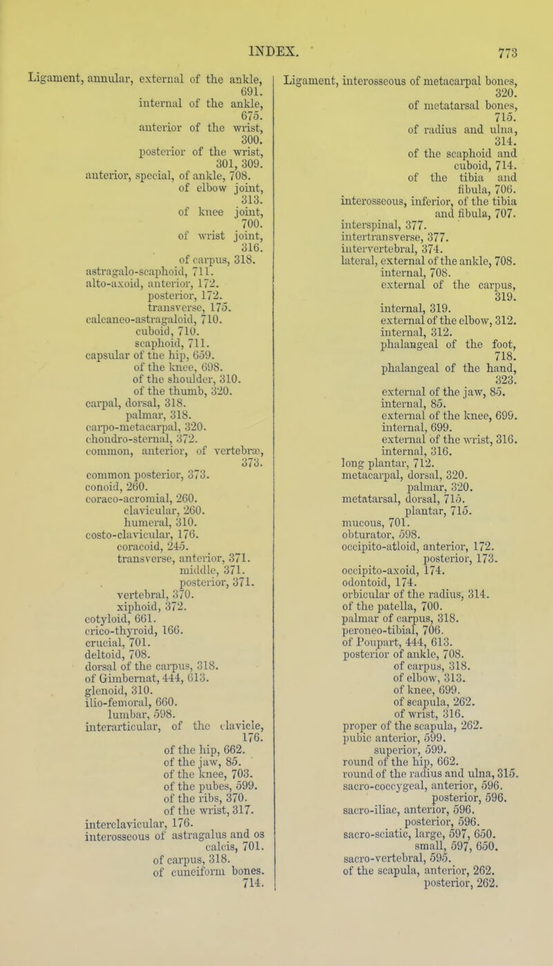 anient, annular, external of the ankle, 691. internal of the ankle, 675. anterior of the wrist, 300. posterior of the wrist, 301, 309. anterior, special, of ankle, 708. of elbow joint, 313. of knee jouat, 700. of wrist joint, 316. of carpus, 31S. astragalo-scaphoiil, 711. alto-axoicl, anterior, 172. posterior, 172. transverse, 175. calcaneo-astragaloid, 710. cuboid, 710. scaphoid, 711. capsular of tne hip, 659. of the knee, 698. of the shoulder, 310. of the thumb, 320. caipal, dorsal, 318. palmar, 318. caiiio-metacarpal, 320. ehondi'o-stenial, 372. common, anterior, of vertebra;, 373. common posterior, 373. conoid, 260. coi'aco-acroraial, 260. clavicular, 260. humeral, 310. costo-cluvicular, 176. coracoid, 245. transverse, anterior, 371. middle, 371- posterior, 371. vertebral, 370. xiphoid, 372. cotyloid, 661. crico-thyroid, 166. crucial, 701. deltoid, 708. dorsal of the carpus, 018. of Gimbernat, 444, 613. glenoid, 310. ilio-fenioral, 660. lumbar, 598. interarticular, of the clavicle, 176. of the hip, 662. of the jaw, 85. of the knee, 703. of the pubes, 599. of the ribs, 370. of the wrist, 317. interclavicular, 176. interosseous of astragalus and os calcis, 701. of carpus, 318. of cuneiform bones. 714. Ligament, interosseous of metacarpal bones, 320. of metatarsal bones, 715. of radius and ulna, 314. of the scaphoid and cuboid, 714. of the tibia and fibula, 706. interosseous, inferior, of the tibia and hbula, 707. interspinal, 377. intertransverse, 377. intervertebral, 374. lateral, external of the ankle, 708. internal, 708. external of the carpus, 319. internal, 319. external of the elbow, 312. internal, 312. phalangeal of the foot, 718. phalangeal of the hand, 323. external of the jaAV, 85. internal, 85. external of the knee, 699. internal, 699. external of the ^\'rist, 316. internal, 316. long plantar, 712. metacarpal, dorsal, 320. palmar, 320. metatarsal, dorsal, 715. plantar, 715. mucous, 701. obturator, 598. occipito-atloid, anterior, 172. posterior, 173. occipito-axoid, 174. odontoid, 174. orbicular of the i-adius, 314. of the patella, 700. palmar of carpus, 318. peroneo-tibial, 706. of Poupart, 444, 613. posterior of ankle, 708. of carpus, 318. of elbow, 313. of knee, 699. of scapula, 262. of wrist, 316. proper of the scapula, 262. pubic anterior, 599. superior, 599. round of the hip, 662. round of the radius and uhia, 315. sacro-coccygeal, anterior, 596. posterior, 596. sacro-iliac, anterior, 596. posterior, 596. sacro-sciatic, large, 597, 650. small, 597, 650. sacro-vcrtebral, 595. of the scapula, anterior, 262. posterior, 262.