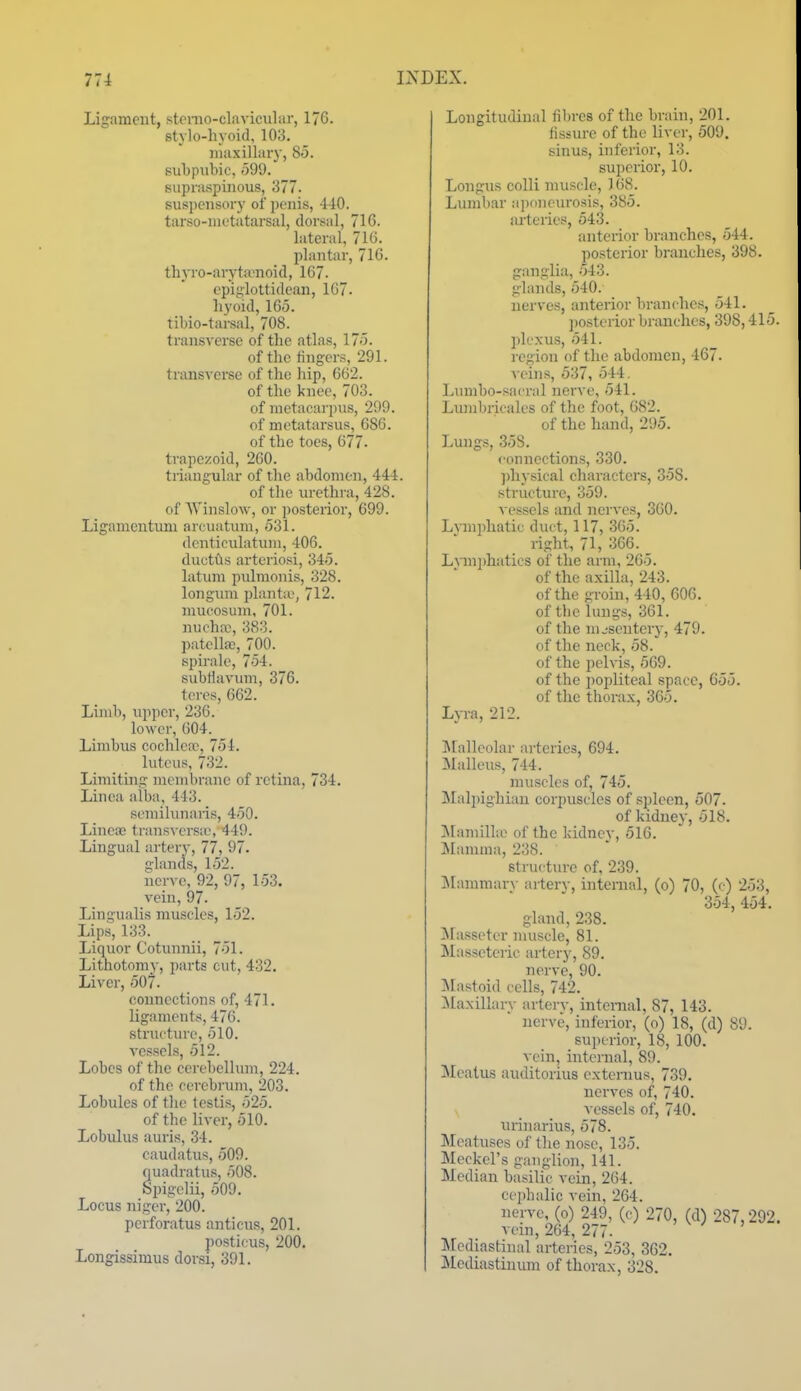 Ligament, stemo-clavicular, 176. stylo-hvoid, 103. maxillary, 85. subpiibic, odd. supraspijious, 377. suspensory of penis, 4-10. tarso-nietatarsal, dorsal, 716. lateral, 716. plantar, 716. th}TO-aryta}noid, 107. epiglottidean, 167. hyoid, 165. tibio-tarsal, 708. transverse of the atlas, 175. of the fingers, 291. transverse of the hip, 662. of the knee, 703. of metacarpus, 299. of metatarsus, 686. of the toes, 677. trapezoid, 260. triangular of the abdomen, 444. of the urethra, 428. of AVinslow, or posterior, 699. Ligamentuni arcuatum, 531. denticulatum, 406. ductus arteriosi, 345. latum pulmonis, 328. longum i)lant:e, 712. mucosum, 701. nucha), 383. patella;, 700. spirale, 754. subtlavmn, 376. teres, 662. Limb, upper, 236. lower, 004. Limbus cochlcir, 754. luteus, 732. Limiting membrane of retina, 734. Linea alba, 443. semihuiaiis, 450. LinciB transvcrsie, 449. Lingual artery, 77, 97. glands, 152. nerve, 92, 97, 153. vein, 97. Lingualis muscles, 152. Lip.s, 133. Liquor Cotunnii, 751. Lithotomy, parts cut, 432. Liver, 507. connections of, 471. ligaments, 476. structure, 510. vessels, 512. Lobes of the ccrebelhnn, 224. of the cerebrum, 203. Lobules of the testis, 525. of the liver, 510. Lobulus auris, 34. caudatus, 509. quadratus, 508. Spigclii, 509. Locus niger, 200. perforatus anticus, 201. posticus, 200. Longissimus dorsi, 391. Longitudinal fibres of the brain, 201. fissure of the liver, 509. sinus, inferior, 13. superior, 10. Longus colli muscle, 168. Lumbar ajxmeurosis, 385. arteries, 543. anterior branches, 544. posterior branches, 398. ganglia, 543. glands, 540. nerves, anterior branches, 541. ])Osterior branches, 398,415. plexus, 541. region of the abdomen, 467. veins, 537, 544. Lnmbo-sacral nerve, 541. Lunibricales of the foot, 082. of the hand, 295. Lungs, 35S. connections, 330. ])hysical characters, 358. structure, 359. ■vessels and nerves, 360. Lymphatic duct, 117, 365. right, 71, 366. L\inphatics of the arm, 265. of the axilla, 243. of the groin, 440, 606. of tbe lungs, 361. of the nuseuterj', 479. of the neck, 58. of the pelvis, 569. of the popliteal space, 655. of the thorax, 365. Lyra, 212. ]\[allcolar arteries, 694. IMalleus, 744. muscles of, 745. Malpighian corpuscles of sjjlecn, 507. of kidney, 518. jMamilhe of the kidney, 516. Mamma, 238. structure of, 239. Mammar\- arterv, internal, (o) 70, (c) 253, 354, 454. gland, 238. jSlasseter muscle, 81. Masseteric artery, 89. nerve, 90. Jlastoid cells, 742. ilaxillary artery, internal, 87, 143. nerve, inferior, (o) 18, (d) 89. superior, 18, 100. vein, internal, 89. Meatus auditorius externus, 739. nerves of, 740. vessels of, 740. urinarius, 578. Meatuses of the nose, 135. Meckel's ganglion, 141. Median basilic vein, 204. cejjhalic vein, 264. nerve, (o) 249, (c) 270, (d) 287,292. vein, 264, 277. Mediastinal arteries, 253, 362. Mediastinum of thorax, 328.
