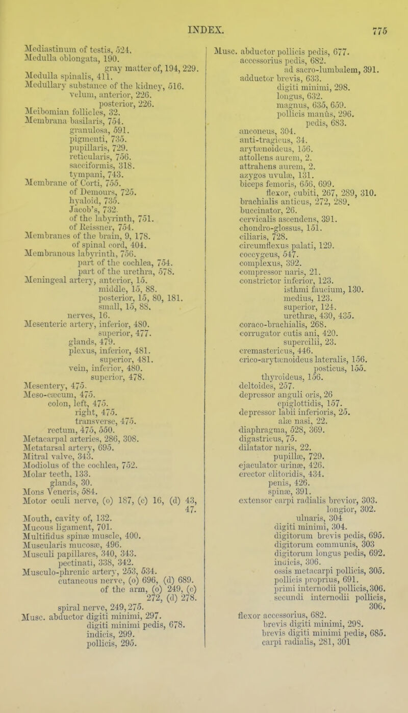 Mecliastiiium of testis, .121, Medulla oblongata, 190. gray matter of, 194, 229. Medulla spinalis, 411. Medullary substance of the kidney, 516. velum, anterior, 226. posterior, 226. Meibomian follicles, 32. Meuibrana basilaris, 754. g-ranulosa, 591. pigment!, 735. piipillaris, 729. reticularis, 756. saceiformis, 318. tynipani, 743. Membrane of Corti, 755. of Uemours, 725. hyaloid, 735. Jacob's, 732. of the labyrinth, 751. of lieissner, 754. Membranes of tlie brain, 9, 178. of spinal cord, 404. Membranous labyrinth, 756. part of the cochlea, 754. part of the urethra, 578. Meningeal artery, anterior, 15. middle, 15, 88. posterior, 15, 80, 181. small, 15, 88. nerves, 16. Mesenteric arter}-, inferior, 480. superior, 477. glands, 479. ple.\us, inferior, 481. superior, 481. vein, inferior, 480. superior, 478. Jlesentery, 475. Meso-ciccuni, 475. colon, left, 475. right, 475. transverse, 475. rectum, 475, 550. Metacarpal arteries, 286, 308. Jlctatarsal artcrv, 695. Mitral valve, 343. Modiolus of the cochlea, 752. Molar teeth, 133. glands, 30. Mons Veneris, 584. Motor oculi nerve, (o) 187, (c) 16, (d) 43, 47. Mouth, cavity of, 132. Mucous ligament, 701. Multitidus spina) muscle, 400. Muscularis mucosiu, 496. Musculi papillares, 340, 343. pectinati, 338, 342. Musculo-phrcnic artery, 253, 534. cutaneous nerve, (o) 696, (d) 689. of the arm, (o) 249, (c) 272, (d) 278. spiral nerve, 249,275. Muse, abductor digiti minimi, 297. digiti minimi pedis, 678. indicis, 299. poUicis, 295. Muse, abductor pollicis pedis, 677. accessorius pedis, 682. ad sacro-lumbalem, 391. adductor brevis, 633. digiti minimi, 298. longus, 632. magnus, 635, 659. pollicis manus, 296. l)edis, 683. anconeus, 304. anti-tragii'us, 34. arytivnoideus, 156. attoUens aurcm, 2. attrahens aurem, 2. iizygos uvulic, 131. biceps femoris, 656, 699. Hoxor, cubiti, 267, 289, 310. brachialis anticus, 272, 289. buccinator, 26. cervicalis ascendens, 391. chondro-glossus, 151. ciliaris, 728. circumHe.xus palati, 129. eoccygeus, 547. complexus, 392. compressor uaris, 21. constrictor inferior, 123. isthmi faucium, 130. medius, 123. superior, 124. urethrie, 430, 435. coraco-brachialis, 268. corrugator cutis ani, 420. supercilii, 23. cremastcricus, 446. crico-aryticnoideus lateralis, 156. posticus, 155. thyroidcus, 156. deltoides, 257. depressor anguli oris, 26 epiglottidis, 157. depressor labii inferioris, 25. akc naisi, 22. diaphragma, 528, 369. digastricus, 75. dilatator uaris, 22. pupillw, 729. ejaculator urinre, 426. erector clitoridis, 434. penis, 426. spiufc, 391. extensor carpi radialis brcvior, 303. longior, 302. ulnaris, 304 digiti minimi, 1504. digitorum brcA'is pedis, 695. digitorum communis, 303 digitorum lougus pedis, 692. indicis, 306. ossis metacarpi pollicis, 305. pollicis proprius, 691. primi internodii pollicis, 306. secundi iiitcniodii pollicis, 306. flexor accessorius, 682. brevis digiti minimi, 298. brevis digiti minimi jiedis, 685. carpi radialis, 281, 301