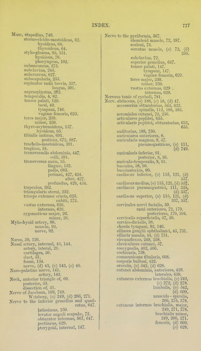 ^[usc. stapedius, 7-16. stenio-clc'ido-raastoicleus, G2. hyoidcus, G-i. thyroidcus, 64. stylo-glossus, 9o, lol. liyoiuous, 76. pharyiigeiis, 102. subaiiconcus, '27o. subelavius, 245. subcrurous, 627. subscapularis, 263. supinator radii brevis, 307. lon!> us, 301. supraspinatus, 262. tcuiporulis, 4, 82. teusor palati, 129. tarsi, 49. tympani, 746. A ao-inye fenioris, 625. tei'es major, 259. iniuor, 259. thyro-aryttcuoidcus, 157. hyoidcus, 65. tibialis auticus, 691. posticus, 672, 687. trachclo-mastoideus, 391. tragicus, 34. transversalis abdominis, 447. colli, 391. transversus auris, 35. lingua\ 152. pedis, 683. perinaei, 427, 434. alter, 427- profundus, 429, 434. trapezius, 382. trianjiularis sterni, 252. triceps extensor cruris, 625. cubiti, 273. ^'astus cxtcrnus, 626. internus, 626. zygomaticus major, 26. minor, 26. Mylo-hyoid artery, 88. muscle, 93. nerve, 92. Nares, 30, 126. Nasal artery, internal, 46, 144. artery, lateral, 28. cartilages, 30. duct, 51, fossa;, 134. nerve, (d) 43, (c) 143, (o) 46. Naso-palatinc nerve, 141. artery, 143. Neck, anterior triangle of, 60. posterior, 53. dissection of, 51. Nerve of Jacobson, 109, 748. Wrisberg, (o) 249, (d) 266, 271. Ner\'c to the inferior gemellus and quad- ratus, 647. latissimus, 250. levator anguli scapube, 72. obturator internus, 567, 647. pectineus, 629. ptcr\ goid, internal, 147. Nerve to the pj-riformis, 567. riiomboid muscle, 72, 387. scaleui, 73. serratus muscle, (o) 72, (d) 250. sid)claviu3, 72. superior gemellus, 647. tensor jjalati, 147. tympaui, 147. vagiuio fenioris, 629. teres major, 250. minor, 259. vastus extenuis, 629 . internus, 629. Nei'vous tunic of ej eball, 781. Nerv. abducens, (o) 188, (c) 18, (d) 47. accessorius obturatorius, 543, 632. spinalis, 112, 188, 383. acromiales eutanei, 73, 256. articularcs poplitei, 655. articularis poplitei, obturatorius, 633, 655. auditorius, 188, 750. aurieulares anleriores, 8. auricularis magnus, 8, 57. pueumogastricus, (o) 111, (d) 749. auricularis inferior, 91. posterior, 8, 36. auriculo-temporalis, 8, 91. buecales, 38, 90. bucciuatorius, 90. cardiacus inferior, (o) 115, 121, (d) 357. cardiacus medius, (o) 115,121, (d) 357. cardiacus pneumogastrici. 111, 355, (d) 357. cardiacus superior, (o) 115, 121, (d) 337, 357. cervicales ncrvi facialis, 59. rami anteriorcs, 72, 170. postcriores, 170, 394. cervicalis superticialis, 57, 59. cervico-facialis, 38. chorda tympani, 92, 146. ciliares ganglii oplithalmici, 45, 731. ciliai'is nasalis, 44, (d) 731. circumdexus, 249, 258. claviculares cutauci, 57- coccygcalis, 402, 566. cochlearis, 758. connnuuicans tibularis, 668. corporis bulbosi, 432. cnu-alis, (o) 542, (d) 628. cutauci abdominis, autciiores, 439. latcrales, 438. ciitaneus extemus bracbialis, (o) 249, ((•) 272, (d) 278. lumbalis, (o) 542, (d) 609. musculo - spiralis, 266, 275, 278. cutaneus internus brachialis, major, 249, 271, 278. brachialis minor, 249, 266, 271. femoris, (d) 609. (o) 628.
