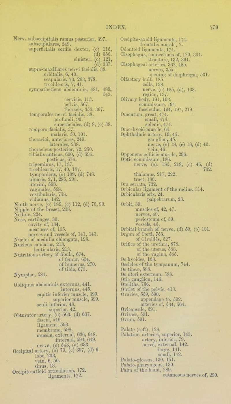 Ncrv. suhocuipitalis ramus posterior, 397. subscapulares, 249. superticialis cordis dexter, (o) 115, (d) 3o6. sinister, (o) 121, (d) 337. supra-maxillares uervi facialis, 38. orbitalis, 6, 40. scapularis, 73, 263, 378. trochlearis, 7, 41. sympatlioticus abdoiniuis, 481, 489, 543. cervicis, 113. pelvis, 567. tlioracis, 356, 367. teniporales nervi facialis, 38. profundi, 90. sui)crticiales, (d) 8, (o) 38. temporo-facialis, 37- malaris, 50, 101. thoracici, antcriorcs, 249. latcrales, 238. thoracicus posterior, 72, 250. tibialis anticus, 690, (d) 696. })osticus, 674. tri2:eminus, 17, 187. trochlearis, 17, 40, 187. tympanicus, (o) 109, (d) 748. ulnaris, 271, 286, 293. uterini, 568. vaginales, 568. vestibularis, 758. vidianiis, 142. Ninth nerve, (o) 189, (c) 112, (d) 76,99. Nipple of the breiist, 238. Nodule, 224. Nose, cartilages, 30. cavity of, 134. meatuses of, 135. nerves and vessels of, 141, 143. Nuclei of medulla oblongata, 195. Nucleus caudatus, 213. lenticularis, 213. Nutritious artery of fibula, 674. of femur, 634. of humerus, 270. of tibi«, 673. Nympha>, 584. Obliquus abdominis extenius, 441. internus, 445. capitis inferior muscle, 399. sujjorior muscle, 399. oculi inferior, 48. superior, 42. Obturator artery, (o) 563, (d) 637. fascia, 546. ligament, 598. membrane, 598. muscle, externnl, 636, 648. internal, 594, 649. nerve, (o) 543, (d) 633. Occipital artery, (o) 79, (c) 397, (d) G. lobe, 203, vein, 6, 50. sinus, 13. Occipito-atloid articulation, J72. ligaments, 172. Occipito-axoid ligaments, 174. frontalis muscle, 2. Odontoid ligaments, 174. ffisophagus, connections of, 120, 364. structure, 132, 364. (Esophageal arteries, 362, 485. nerves, 355. opening of diaphragm, 531. Olfactorv bulb, 185. cells, 138. nerve, (o) 185, (d), 138. region, 137. Olivary body, 191, 193. commissure. 194. fasciculus, 194, 197, 219. Omentum, great, 474. small, 474. splenic, 474. Omo-hyoid muscle, 64. Ophthalmic arterv, 19, 45. ganglion, 45. nerve, (o) 18, (c) 18, (d) 40. vein, 46. Opponens iwUicis muscle, 296. OxJtic couuuissure, 186. nerve, (o), 185, 218, (c) 46, (d) 732. thalamus, 217, 222. tract, 186. Ora servata, 732. Orbicular ligament of the radius, 314. Orbicularis oris, 24. palpebrarum, 23. Orbit, 39. muscles of, 42, 47. nei'ves, 40. periosteum of, 39. vessels, 45. Orbital brunch of nerve, (d) 50, (o) 101. Organ of Corti, 755. of Giraldes, 527. Orifice of the uretln-a, 878. of the uterus, 588. of tile vagina, 585. Os hyoides, 163. Ossicles of the t\Tnpanum, 744. Os tincic, 588. Os uteri externum, 588. Otic ganglion, 146. btolitlis, 756. Outlet of the pelvis, 418. Oi'aries, 559, 590. api)endage to, 592. arteries (tf, -534, 564. Ovicapsule, 591. Ovisacs, 591. Ovum, 591. Palate (soft), 128. I'alatine, artei-ies, su])crior, 143. artery, inferior, 79. nerve, external, 142. large, 141. small, 142. Palato-glossus, 130, 151. Palato-pharvngeus, 130. Palm of thehand, 289. cutaneous nerves of, 290.