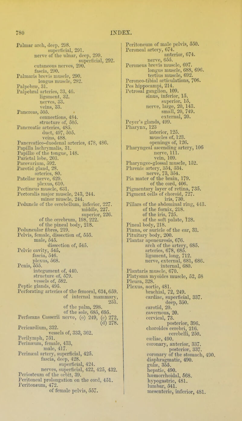 Palmar arfli, deep, 208. siipertieial, 291. nerve of the ulnar, deep, 299. superlicial, 292. eutaiieous nerves, 290. fascia, 2i)0. Palmaris brevis muscle, 290. longus muscle, 282. Palpebral, 31. Pall)ebrul arteries, 33, 4G. ligament, 32. nerves, 33. veins, 33. Pancreas, 505. connections, 484. structure of, 505. Pancreatic arteries, 485. duct, 497, 505. veins, 488. Pancreatico-duodenal arteries, 478, 486. Papilla lachrvmalis, 31. Papilla' of the tongue, 148. Parietal lobe,_203. Pai'ovarium, 592. Parotid gland, 28. arteries, 80. Patellar nerve, G29. plexus, 610. Pectineus muscle, 631. Pectoralis major muscle, 243, 244. minor muscle, 244. Peduncle of the cerebellum, inferior, 227. middle, 227. superior, 226. of the cerebnnn, 198, 222. of the pineal bod}-, 218. Peduncular fibres, 219. Pelvis, female, dissection of, 555. male, 545. dissection of, 545. Pel\ ic cavity, 545. fascia, 546. plexus, 568. Penis, 555. integument of, 440. structure of, 579. vessels of, 582. Peptic glands, 495. Perforating arteries of the femoral, 634,659. of internal niammar\-, 253. of the palm, 298. of the sole, 685, 695. Perforans Casserii nerve, (o) 249, (c) 272, (d) 278. Pericardium, 332. vessels of, 333, 362. Perilyni])!!, 751. Periuieum, female, 433, male, 417. Perina-al artery, superficial, 425. fascia, dei'p, 428. superficial, 424. nerves, sui)erficial, 422, 425, 432. Periosteum of the orbit, 39. Peritoneal prolongation on the cord, 451. Peritoneum, 472. of female pelvis, 557. Peritoneum of male peh is, 550. Peroneal artery, 674. anterior, 674. nerve, 655. Peroneus brevis muscle, 697. longus muscle, 688, 696. tertius muscle, 692. Peroneo-tibial articulations, 706. Pes hii)nocampi, 214. Petrosal ganglion, 109. sinus, inferior, 15. sui)erior, 15, nerve, large, 20, 143. small, 20, 749. external, 20. Pcver's glands, 499. Pharynx, 123 interior, 125. muscles of, 123. openings of, 126. Pharyngeal iiscending arter}', 106 nerve. 111. vein, 109. Pharyngeo-glossal muscle, 152. Phrenic artery, 354, 534. nerve, 73, 354. Pia mater of the brain, 179. of the cord, 406. Pigmentary layer of retina, 735. Pigment cells of choroid, 727. iris, 730. Pillars of the abdommal ring, 443. of the fornix, 218. of the iris, 725. of the soft palate, 128. Pineal body, 218. Pinna, or auricle of the ear, 33. Pituitary bodj', 200. Phmtar aponeurosis, 676. arch of the artery, 685. arteries, 678, 685. ligament, long, 712. nerve, external, 681, 686. internal, 680. Plantaris muscle, 670. Platvsma mj oides muscle, 52, 58 Pleura, 328. Plexus, aortic, 481. brachial, 72, 249. cardiac, superficial, 337. deep, 350. carotid, 20. cavernous, 20. cervical, 73. posterior, 396. choroides cerebri, 216. cerebelli, 250. c(rliac, 490. coronary, anterior, 337. posterior, 337. coronary of the stomach, 490. diaphragmatic, 490. guhv, 355. hepatic, 490. hiTcmorrhoidal, 568. hypogastric, 481. lumbar, 541. mesenteric, inferior, 481.