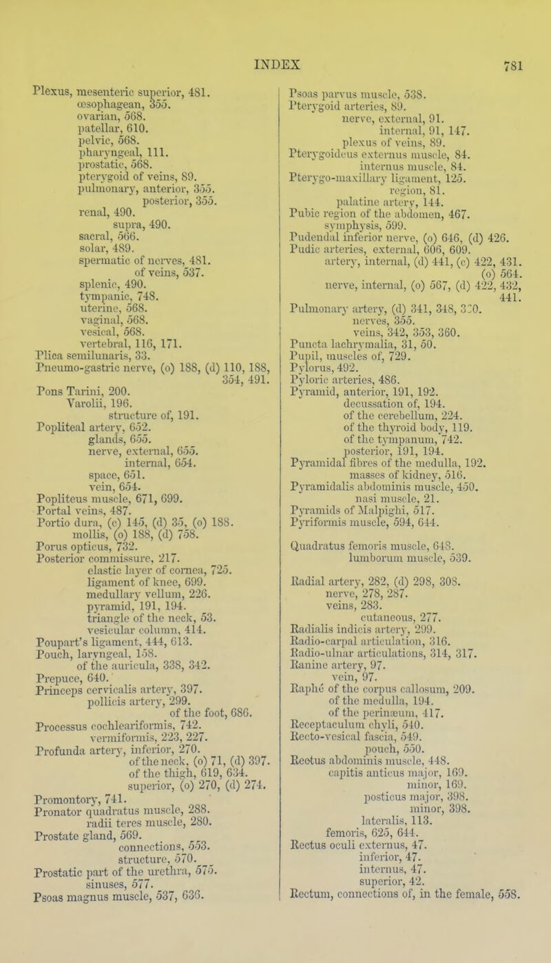 Plexus, mesenteric superior, 481. (esophageal!, 35o. ovarian, 068. patellar, 610. pelvic, 568. pharyngeal, 111. prostatic, 568. pterygoid of veins, 89. l)uhnouary, anterior, 3o5. posterior, 355. renal, 490. supra, 490. sacral, 066. solar, 489. spermatic of nei'ves, 481. of veins, 537. splenic, 490. tympanic, 748. uterine, 568. vaginal, 568. vesical, 068. vertebral, 116, 171. Plica semilunaris, 33. Pneumo-gastiic nerve, (0) 188, (d) 110, 188, 354, 491. Pons Tarini, 200. Varolii, 196. structvu-e of, 191. Popliteal artery, 652. glands, 655. nerve, extemal, 655, inteinal, 654. space, 651. vein, 654. Popliteus muscle, 671, 699. Portal veins, 487. Portio dura, (c) 145, (d) .35, (0) 188. molUs, (o) 188, (d) 758. Porus opticus, 732. Posterior commissure, 217. clastic layer of cornea, 725. ligament of knee, 699. medullary vellum, 226. pjramid, 191, 194. triangle of the neck, 53. vesicular column, 414. Poupart's ligament, 444, 613. Pouch, lai-yngeal, 158. of the auricula, 338, 342. Prepuce, 640. Princeps cervicalis artery, 397. pollicis artery, 299. of the foot, 686. Processus cochleariformis, 742. vcrmiformis, 223, 227. Profunda artery, inferior, 270. of the neck. (0) 71, (d) 397. of the thigh, 619, 634. superior, (0) 270, (d) 274. Promontory, 741. Pronator quadratus muscle, 288. radii teres muscle, 280. Prostate gland, 569. connections, 553. structure, 570.^ Prostatic part of the urethra, 575. sinuses, 577. Psoas niagnus muscle, 537, 636. Psoas parvus muscle, 538. Pterygoid arteries, 89. nerve, external, 91. internal, 91, 147. plexus of veins, 89. Pteiygoideus externus muscle, 84. iuternus muscle, 84. Pterygo-maxillary ligament, 125. region, 81. palatine artery, 144. Pubic region of the abdomen, 467. symphysis, 599. Pudendal inferior nerve, (0) 646, (d) 426. Pudic arteries, external, 606, 609. artery, internal, (d) 441, (c) 422, 431. (0) 564. nerve, internal, (0) 567, (d) 422, 432, 441. Pulmonary artery, (d) 341, 348, 3:0. nerves, 355. veins, 342, 353, 360. Puncta lachrymalia, 31, 50. Pupil, muscles of, 729. Pylorus, 492. Pyloric arteries, 486. Pyramid, anterior, 191, 192. decussation of, 194. of the cerebellum, 224. of the thyroid body, 119. of tlie tjinpanum, 742. posterior, 191, 194. PjTamidal fibres of the medulla, 192. masses of kidney, 516. Pyramidalis abdominis muscle, 450. nasi muscle. 21. Pyramids of Malpighi, 517. Pyrifonnis muscle, 594, 644. Quadratus femoris muscle, 648. luniborum muscle, 539. lladial artery, 282, (d) 298, 308. nerve, 278, 287. veins, 283. cutaneous, 277. Radialis indicis artery, 299. lladio-carpal articulation, 316. Eadio-uluar articulations, 314, 317. Ilanine artery, 97. vein, 97- Raphe of the corpus callosum, 209. of the medulla, 194. of the periuDDum, 417. Receptaculum chyli, 540. Recto-vcsical fascia, 549. pouch, 550. Reotus abdominis muscle, 448. capitis anticus major, 169. minor, 169. posticus major, 398. minor, 398. lateralis, 113. femoris, 625, 644. Rectus oculi externus, 47. inferior, 47. iuternus, 47. superior, 42. Rectum, connections of, in the female, 558.