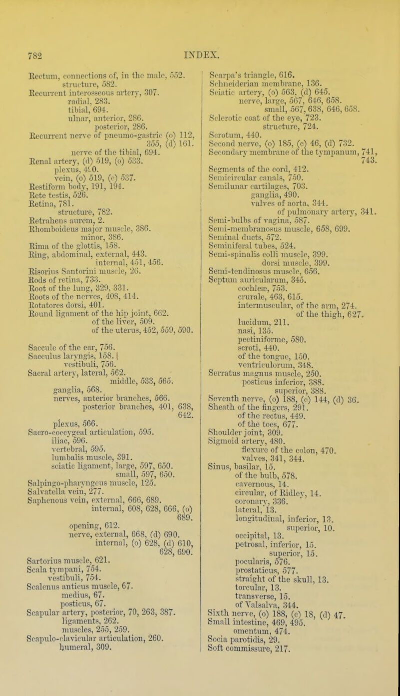 Ecctinn, coiuicf tions of, in th(> male, ■'>'>2. stnu tuve, -582. Eccxirrent iutorosscous artcrv, 307. rndial, 283. tibial, 694. ulnar, anterior, 286. posterior, 286. EeciUTcnt nerve of pneumo-gastric (o) 112, 3o5, (d) IGl. nerve of the tibial, 694. Eenal artery, (d) -519, (o) 533. ])lexus, 41.0. vein, (o) 519, (c) 537. Ecstiform body, 191, 194. Eete testis, 52G. Eetina, 781. strncture, 782. Eetrahens aurem, 2. Elioniboidens major nuisc-lc, 386. minor, 3S6. Eima of the glottis, 158. Eiug, abdominal, external, 443. internal, 451, 456. Eisorius Santorini muscle, 2G. Eods of rethia, 733. Eoot of the lung, 329, 331. Eoots of the nerves, 408, 414. Eotatores dorsi, 401. Eound ligament of the hip joint, 6G2. of the liver, 509. of the uterus, 452, 559, 590. Saccule of the ear, 75G. Sacculus laryngis, 158. j vostibuli, 75G. Sacral artery, lateral, 562. middle, 533, 565. ganglia, 568. nerves, anterior branches, 566. posterior branches, 401, 638, 642. plexus, 566. Sacro-coocygeal articulation, 595. iliac, 596. A crtebral, 595. lumbalis muscle, 391. sciatic ligament, large, 597, 650. small, 597, 650. Salpingo-pharyngcus muscle, 125. Salvatella vein, 277. Saphenous vein, extcmal, 666, 689. intenial, 608, 628, 666, (o) 689. opening, 612. nerve, external, 668, (d) 690. internal, (o) 628, (d) 610, 628, 690. Sartonus muscle, 621. Scala tynipani, 754. vcstibuli, 754. Scalenus anticus muscle, 67. mcdiu.s, 67. posticus, 67. Scapular artery, i)osterior, 70, 263, 387. ligaments, 262. muscles, 255, 259. Scapulo-davicular articulation, 260, humeral, 309. Scarpa's triangle, 616. Schneidcrian membrane, 136. Sciatic artery, (o) 563. (d) 645. nerve, large, 567, 646, 658. small, 567, 638, 646, 658. Sdei-otic coat of the eye, 723. structure, 724. Scrotum, 440. Second nerve, (o) 185, (c) 46, (d) 732. Secondary membrane of the tympanum, 741, 743. Segments of the cord, 412. Semicircular canals, 750. Semilunar cartilages, 703. ganglia, 490. valves of aorta, 344. of pulmonary arter}', 341. Semi-bulbs of vagina, 587. Semi-membranosus muscle, 658, 699. Seminal ducts, 572. Seminiferal tubes, 524. Semi-spinalis colli muscle, 399. dorsi muscle, 399. Semi-tendinosus muscle, 656. Septum ainicularum, 345. cochlea?, 753. ciurale, 463, 615. iutennuscular, of the arm, 274. of the thigh, 627. lucidum, 211. nasi, 135. pectinifonne, 580. scroti, 440. of the tongue, 150. ventriculorum, 348. Sen-atus maguus muscle, 250. posticus inferior, 388. superior, 388. Seventh nerve, (o) 188, (c) 144, (d) 36. Sheath of the finger-s, 291. of the rectus, 449. of the toes, G77. Shoulder joint, 309. Sigmoid artery, 480. flexure of the colon, 470. valves, 341, 344. Sinus, ba.silar, 15. of the bulb, 578. cavemou.s, 14. circular, of Eidley, 14. coronarv, 336. lateral, 13. longitudhial, inferior, 13. superior, 10. occipital, 13. petrosal, inferior, 15. superior, 15. pocularis, 576. prostaticus, 577. •straight of the skull, 13. torcular, 13. transverse, 15. of Valsalva, 344. Sixth nerve, (o) 188, (c) 18, (d) 47. Small intestine, 469, 495. omentum, 474. Socia parotidis, 29. Soft commissure, 217.