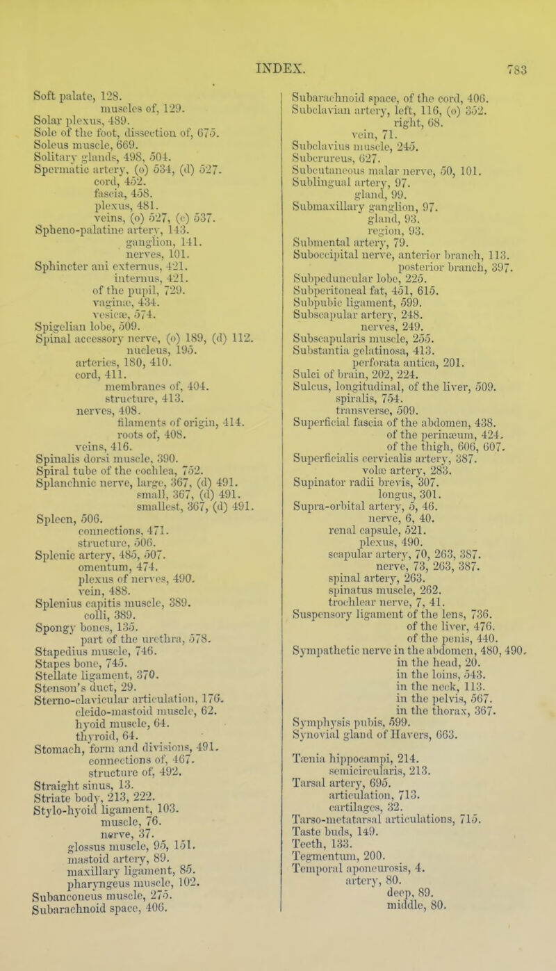 Soft palate, 128. muscles of, 129. Solai- plexus, 489. Sole of the foot, disseution of, 67-5. Soleus muscle, 669. Solitary -lands, 498, 504. Spermatic artery, (o) 534, (il) 527. cord, 452. fascia, 458. plexus, 481. veins, (o) 527, (< ) 537. Spheno-palatine artery, 143. ganglion, 141. nerves, 101. Sphincter ani externus. 421. internus, 421. of the pupil, 729. vagiiue, 434. vesicx', 574. Spigelian lobe, 509. Spinal accessory nerve, (o) 189, (d) 112. nucleus, 195. arteries, 180, 410. cord, 411. membranes of, 404. structure, 413. nerves, 408. tilamcnts of origin, 414. roots of, 408. veins, 416. Spinalis dorsi muscle. 390. Spiral tube of the cochlea, 752. Splanchnic nerve, large, 367, (d) 491. small, 367, (d) 491. smallest, 367, (d) 491. Spleen, 506. connections, 471. structure, 506. Splenic artery, 485, 507. omentum, 474. plexus of ner^■es, 490. vein, 488. Splenius capitis muscle, 389. colli, 389. Spongy bones, 135. part of the urethra, 578. Stapedius nuiscle, 746. Stapes bone, 745. Stellate ligament, 370. Stenson's duct, 29. Stemo-clavicular articulation, 17G. cleido-mastoid muscle, 62. liyoid muscle, 64. thvroid, 64. Stomach, 'form and divisions, 491. connections of, 467. structure of, 492, Straight sinus, 13. Striate bodj-, 213, 222. Stylo-hyoid ligament^, 103. muscle, 76. nerve, 37. _ glossus muscle, 95, 151. mastoid artery, 89. maxillary ligament, 85. pharyngeus muscle, 102. Subanconeus muscle, 275. Subarachnoid space, 406. Subarachnoid space, of the cord, 406. Subclavian artery, left, 116, (o) 352. right, 68. vein, 71. Subclavius muscle, 245. Subcrureus, 627. Subcutant'ous malar nerve, 50, 101, Sublingual artery, 97. gland, 99. Submaxillary ganglion, 97. gland, 93. region, 93. Submental arter)-, 79. Suboccipital uerA'c, anterior l)ranch, 113. posterior branch, 397. Subpeduncular lobe, 225. Subperitoneal fat, 451, 615. Subpubic ligament, 599. Subscapular artery, 248. nerves, 249. Subscapularis muscle, 255. Substantia gelatinosa, 413. perforata antica, 201. Sulci of brain, 202, 224, Sulcus, longitudinal, of the liver, 509. spiralis, 754. transverse, 509. Superficial fascia of the abdomen, 438. of the j)erintcum, 424. of the thigh, 606, 607. Supcrficialis cervicalis artery, 387. volic artery, 283. Supinator radii brevis, 307. longus, 301, Supra-orl)ital artery, 5, 46, nene, 6, 40, renal ca])sule, 521. plexus, 490. scapular artery, 70, 263, 387. nerve, 73, 263, 387. spiiial artery, 263. spinatus muscle, 262. ti'ochlear nerve, 7, 41. Suspensory ligament of the lens, 736. of the liver, 476. of the penis, 440, Sympathetic nei-ve in the al)domen, 480, 490. in the head, 20. in the loins, 543. in the neck, 113. in the ])elvis, 567. in the thorax, 367. Symphysis pubis, 599. Synovial gland of Havers, 663, TiTinia hippociunpi, 214, semicircularis, 213. Tarsal artei-}-, 695. articulation, 713. cartilages, 32. Tarso-nu'tatarsal articulations, 715. Taste buds, WJ. Teeth, 133. Tegmentmn, 200. Temporal aponeurosis, 4. arterv, 80. deep. SO. middle, 80.