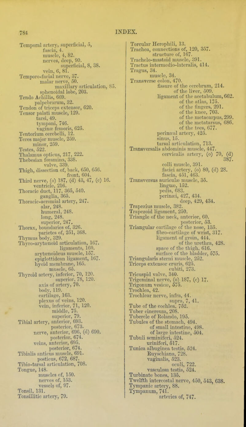 Temporal arterj-, supcrfici;il, o, fascia, 4. muscle, 4, 82. nerves, deep, 90. superficial, 8, 38. vein, 6, 81. Temporo-fucial nerve, 37. malar nerve, 50. maxillary articulation, So. Kphcnoidal lobe, 203. Tendo Acliillis, 6G9. l)al])ebrarum, 32. Tendon of tri('ei)s extensor, 620. Tensor palati muscle, 129. tarsi, 49. tympani, 746. A-aginiC feinoris, 625. Tentorium cerebclli, 12. Teres major muscle, 259. minor, 259. Testes, 522. Thalamus opticus, 217, 222. Thebesian foramina, 338. valve, 339. Thigh, dissection of, back, 650, 656. front, 604. Third nerve, (o) 187, (d) 43, 47, (c) 16. ventricle, 216. Thoracic duct, 117, 365, 540. ganglia, 365. Thoracic-acromial artery, 247. alar, 248. humeral, 248. loug, 248. sujierior, 247. Thorax, boundaries of, 326. parietes of, 251, 368. Thymus body, 329. Thyro-arytiunoid articulation, 167. ligaments, 160. ar5'tirnoideus nuiscle, 157. epiglottidean ligament, 167. hyoid membrane, 165. muscle, 65. Thyroid artery, inferior, 70, 120. superioi-, 78, 120. axis of arterv, 70. body, 119. cartilage, 163. plexus of veins, 120. vein, inferior, 71, 120. middle, 75. superior, 79. Tibial artery, anterior, 693. posterior, 673. nerve, anterior, 696, (d) 690. posterior, 674. veins, anterior, 695. posterior, 674. Tibialis anticus muscle, 691. posticus, 672, 687- Tibio-tarsal articulation, 708. Tongue, 148. muscles of, 1.50. nerves of, 153. vessel? of, 97. Tonsil. 131. Tonsillitic artery, 79. Torcular Herophili, 13. Trachea, connections of, 120, 357. structure of, 167. Trachelo-mastoid muscle, 391. Tractus interniedio-latcralis, 414. Tragus, 34. muscle, 34. Transverse colon, 470. fissure of tlie cerebrum, 214. of the liver, 509. ligament of tlu- acetabulum, 662. of the atlas, 175. of tlie fingers, 291. of the knee, 703. of the metacarpus, 299. of the nietatarsu.s, 686. of the toes, 677- perinatal artery, 425. sinus, 15. tarsal articulation, 713. Transversalis abdominis muscle, 447. cer\-icalis arter\-, (o) 70, (d) 387. colli muscle, 391. faciei artery, (o) 80, (d) 28. fa.scia, 451,'463. Transvcrsus auricuUe muscle, 35. linguie, 152. ])cdis, 683. perimvi, 427, 434. deep, 429, 434. Trapezius muscle, 382. Trapezoid ligiunent, 250. Triangle of the neck, anterior, 60. posterior, 53. Triangular cartilage of the nose, 135. fibro-cartilage of wrist, 317. ligament of uroin, 444. of the urethra, 428. space of the thigh, 616. surface of the bladder, 575. Triangularis sterni muscle, 252. Triceps extensor cruris, 625. cubiti, 273. Tricuspid valve, 340. Trigeminal nerve, (o) 187, (c) 17. Trigonum vesicu', 575. Trochlea, 42. Trochlear nerve, infra, 44. supra, 7, 41. Tube of the cochlea. 752. Tuber cinereuni, 208. Tubercle of Holando, 195. Tubules of the stomach, 494. of small intestine, 498. of large intestine, 504. Tubuli seminifori, 524. miniferi, 617. Tunica albuginea testis. 524. Ruyschiana, 728. vaginalis, 523. oculi, 722. vasculosa testis, 524. Turbinate bones, 135. Twelfth intercostal nerve, 450, 543, 638. Tympanic artery, 88. Tympanum, 741. arteries of, 747.
