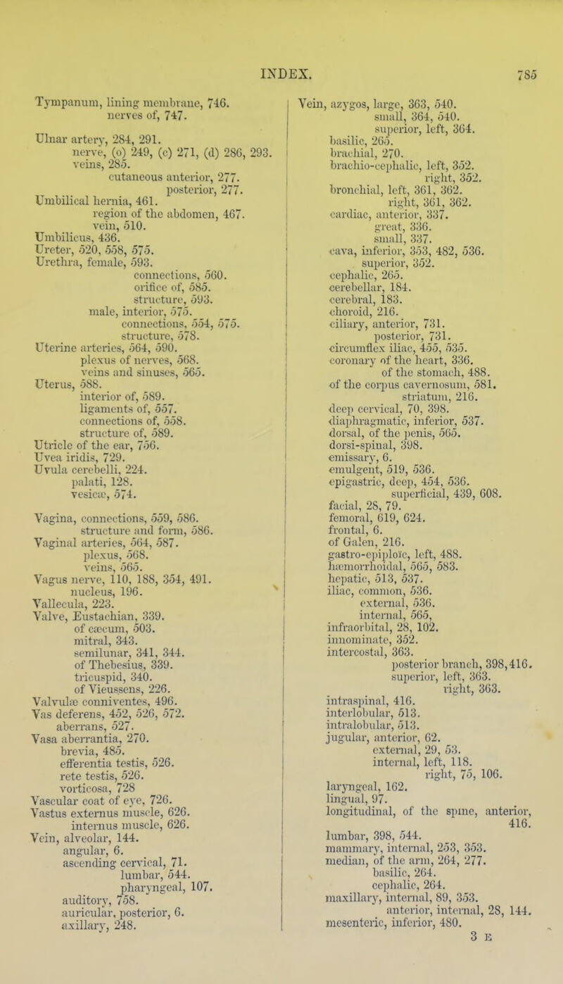 Tympanum, lining monibraue, 746. nerves of, 7*7. Ulnar artery, 284, 291. nerve, (o) 249, (c) 271, (d) 286, 293. veins, 285. cutaneous anterior, 277. posterior, 277. Umbilical lieniiu, 461. region of the abdomen, 467. vein, 510. Umbilicus, 436. Ureter, 520, 558, 575. Uretln-a, female, 593. connections, 560. oritice of, 585. structure, 593. male, interior, 575. connections, 554, 575. structure, 578. Uterine artei-ies, 564, 590. plexus of nerves, 568. veins and sinuses, 565. Uterus, 588. interior of, 589. ligaments of, 557. connections of, 558. structure of, 589. Utricle of the ear, 756. Uvea iridis, 729. Uvula cerebelli, 224. palati, 128. Tesicie, 574. Vagina, connections, 559, 586. structure and fonn, 586. Vaginal arteries, 564, 587. plexus, 568. veins, 565. Vagus nerve, 110, 188, 354, 491. nucleus, 196. Vallecula, 223. Valve, Eustachian, 339. of cjecum, 503. mitral, 343. semilunar, 341, 344. of Thebesius, 339. tricuspid, 340. of Vieussens, 226. ValvuIiC conniventes, 496. Vas deferens, 452, 526, 572. aberrans, 527- Vasa aberrantia, 270. brevia, 485. efferentia testis, 526. rete testis, 526. vortioosa, 728 Vascular coat of eye, 726. Vastus externus niuscle, 626. internus muscle, 626. Vein, alveolar, 144. angular, 6. ascending cervical, 71. lumbar, 544. pharyngeal, 107. auditory, 758. auricular, posterior, 6. axillary, 248. Vein, azygos, large, 363, 540. siaall, 364, 540. superior, left, 364. basilic, 265. brai hial, 270. bracliio-ccphalic, left, 352. riglit, 352. bronchial, loft, 361, 362. riglit, 3G1, 362. cardiac, anterior, 337. great, 336. small, 337. cava, inferior, 353, 482, 536. superior, 352. cephalic, 265. cerebellar, 184. cerebral, 183. choroid, 216. ciiiaiy, anterior, 731. posterior, 731. circumflex iliac, 455, 535. coronary of the heart, 336. of the stomach, 488. of the corpus cavcrnosiiiii, 581. striatum, 216. <leep cervical, 70, 398. cliapln-agmatie, inferior, 537. dorsal, of the j)enis, 565. dorsi-spinal, 398. emissarj, 6. emulgent, 519, 536. epigastric, deep, 454, 536. superficial, 439, 608. facial, 28, 79. femoral, 619, 624. frontal, 6. of Galen, 216. gastro-cpiploic, left, 488. h;enaorrhoidal, 565, 583. hepatic, 513, 537. iliac, common, 536. external, 536. internal, 565, infraorbital, 28, 102. iiniomiuatc, 352. intercostal, 363. ])Osterior branch, 398,416. superior, left, 363. right, 363. intras])inal, 416. interlobular, 513. intralobular, 513. jugular, anterior, 62. external, 29, 53. internal, left, 118. right, 75, 106. larjTigeal, 162. lingual, 97. longitudmal, of the spmc, anterior, 416. lumbar, 398, 544. mammarj-, internal, 253, 353. median, of the arm, 264, 277. basilic, 264. cephalic, 264. maxillary, internal, 89, 353. anterior, internal, 28, 144. mesenteric, inferior, 480. 3 E