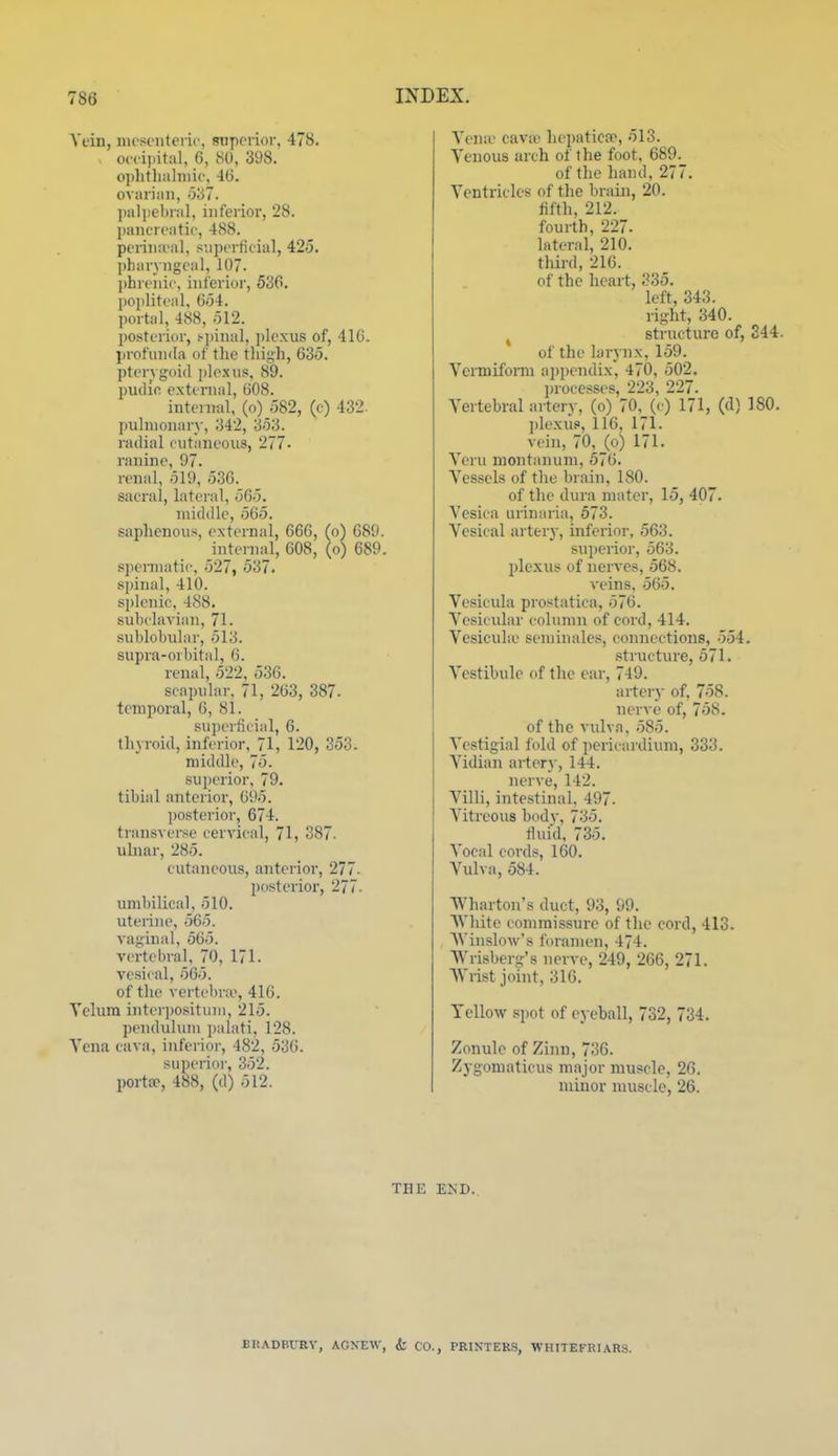 Vein, nicsoiitei ic, superior, 478. occii>ital, G, 80, 398. oplithiilniic, 4(j. ovariim, o'67. paliiebral, inferior, 28. j)ancreatic, 488. periiia-al, superficial, 425. pharyngeal, 107. phrenic, inferior, 536. pojiliteal, G54. portal, 488, 512. l)Osterior, s-pinal, ])lexus of, 416. profunda of the thigh, 635. ptery goid i)Ie.xus, 89. pudin external, 608. internal, (o) 582, (c) 432. pulmonary, 342, 353. radial cutaneous, 277. I'anine, 97. renal, 519, 536. sacral, lateral, 565. middle, 565. saphenous, external, 666, (o) 689. intei nal, 608, (o) 689. spennatic, 527, 537. spinal, 410. splenic, 488. subclavian, 71. sublobular, 513. supra-orbital, 6. renal, 522, 536. scapular. 71, 263, 387- temporal, 6, 81. superficial, 6. thyroid, inferior, 71, 120, 353. middle, 75. sui)erior, 79. tibial anterior, 695. ])osterior, 674. transverse cervical, 71, 387. ulnar, 285. cutaneous, anterior, 277- posterior, 277. umbilical, 510. uterine, 565. vaginal, 565. vertebral, 70, 171. vesical, 565. of the vertebra', 416. Telum interi)ositum, 215. pendulum palati, 128. Yena cava, inferior, 482, 536. superioi-, 352. portse, 488, (d) 512. THE Yena cava- hepatica>, 513. Yenous arch of the foot, 689._ of the hand, 277. Yentricles of the brain, 20. fifth, 212. fourth, 227. lateral, 210. third, 216. of the heart, 335. left, 343. right, 340. ^ structure of, 344. of the larynx, 159. Ycimifomi appendix, 470, 502. processes, 223, 227. Yertebral artery, (o) 70,_(c) 171, (d) 180. ])lexu?, 116, 171. vein, 70, (o) 171. Yeru montanum, 576. Yessels of the brain, 180. of the dura mater, 15, 407. Yesica urinaria, 573. Yesical artery, inferior, 563. superior, 563. plexus of nerves, 568. veins, 565. Yesicula prostatica, 576. Yesicular column of cord, 414. Yesicula' seminalcs, connections, 554. structure, 571. Yestibule of tlie ear, 749. artery of, 758. nerve of, 758. of the vulva, 585. Ycstigial fold of pericardium, 333. Yidian artery, 144. nerve, 142. Yilli, intestinal, 497. Yitreous body, 735. fluid, 735. Yocal cords, 160. Yulva, 584. Wharton's duct, 93, 99. White commissure of the cord, 413. Winslow's I'oranien, 474. Wrisberg's nerve, 249, 266, 271. Wrist joint, 316. Yellow spot of eyeball, 732, 734. Zonule of Zinn, 736. Zygomaticus major muscle, 26. minor muscle, 26. END.. BRADBURY, AGKEW, t CO., PEINTERS, WHITEFEIARS.