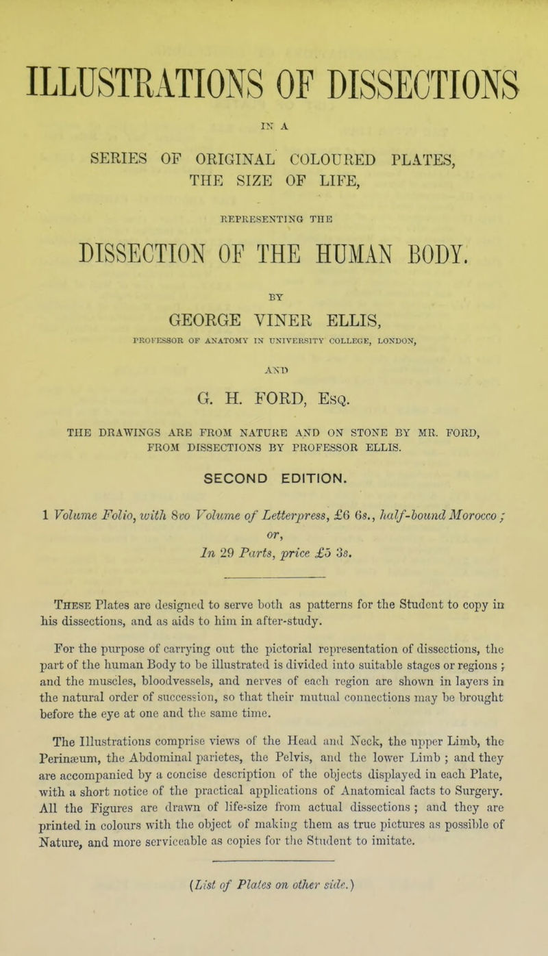 ILLUSTRATIONS OF DISSECTIONS IN A SERIES OF ORIGINAL COLOURED PLATES, THE SIZE OF LIFE, RKPRESENTING THE DISSECTION OF THE HUMAN BODY. BY GEORGE VINER ELLIS, rROKESSOR OF ANATOMY IN UNIVERSITY COLLEGE, LONDON, AS1> G. H. FORD, Esq. THE DRAWINGS ARE FROM NATURE AND ON STONE BY MR. FORD, FROM DISSECTIONS BY PROFESSOR ELLIS. SECOND EDITION. 1 Volume Folio, ivith 8i?o Volume of Letterpress, £6 6s., half-hound Morocco ; or. In 29 Parts, price £o os. These Plates are designed to serve both as patterns for the Student to copy in his dissections, and as aids to him in after-study. For the purpose of carrying out the pictorial representation of dissections, the part of the human Body to be illustrated is divided into suitable stages or regions ; and the muscles, bloodvessels, and nerves of each region are shown in layers in the natural order of succession, so that their mutual connections may be brought before the eye at one and the same time. The Illustrations compri.se views of the Head and Neck, the ujjper Limb, the Perinifiuni, the Abdominal parietes, the Pelvis, and the lower Limb ; and they are accompanied by a concise description of the objects displayed in each Plate, with a short notice of the practical applications of Anatomical facts to Surgery. All the Figures are drawn of life-size from actual dissections ; and they are printed in colours w-ith the object of making them as true pictures as po.ssible of Nature, and more serviceable as copies for the Student to imitate. {List of Plates on oilier side.)