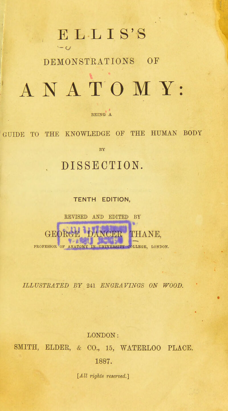 ELLIS'S - o DEMONSTRATIONS OF ANATOMY: BEING A GUIDE TO THE KNOWLEDGE OF THE HUMAN BODY BY . DISSECTION. TENTH EDITION, REVISED AND EDITED BY geI^ Mjftjfilp [thane, PROFESSOR OF jLN^JJfgJjjjyuVEliS.llE COLLEGE, LONDON. ILLUSTRATED BY 241 ENGRAVINGS ON WOOD. LONDON: SMITH, ELDER, & CO., 15, WATERLOO PLACE. 1887. [All rights resei-ved.]