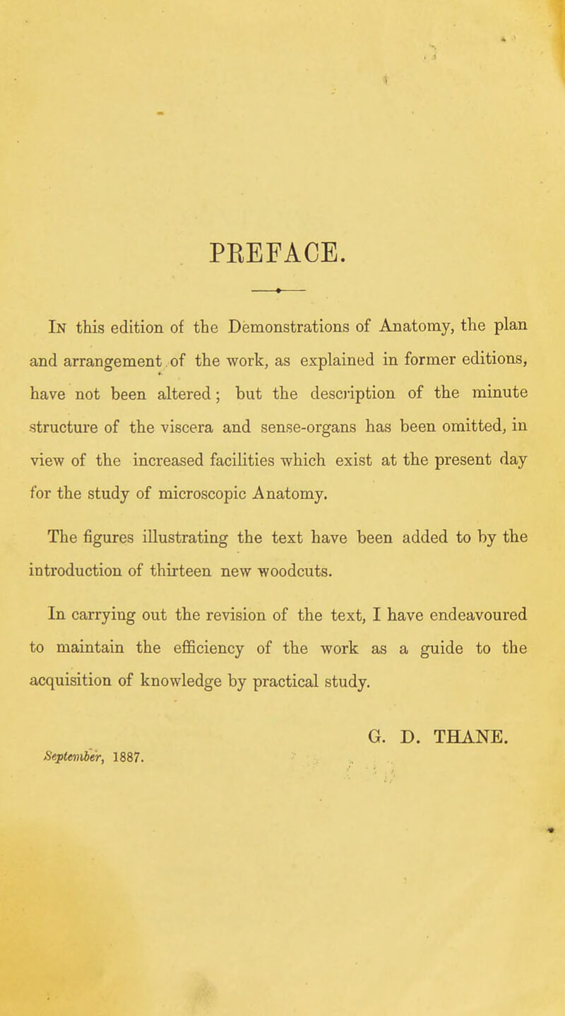 PBEFACE. In this edition of the Demonstrations of Anatomy, the plan and arrangement of the work, as explained in former editions, have not been altered; but the description of the minute structure of the viscera and sense-organs has been omitted, in view of the increased facilities which exist at the present day for the study of microscopic Anatomy. The figures illustrating the text have been added to by the introduction of thirteen new woodcuts. In carrying out the revision of the text, I have endeavoured to maintain the efficiency of the work as a guide to the acquisition of knowledge by practical study. September, 1887. G. D. THANE.