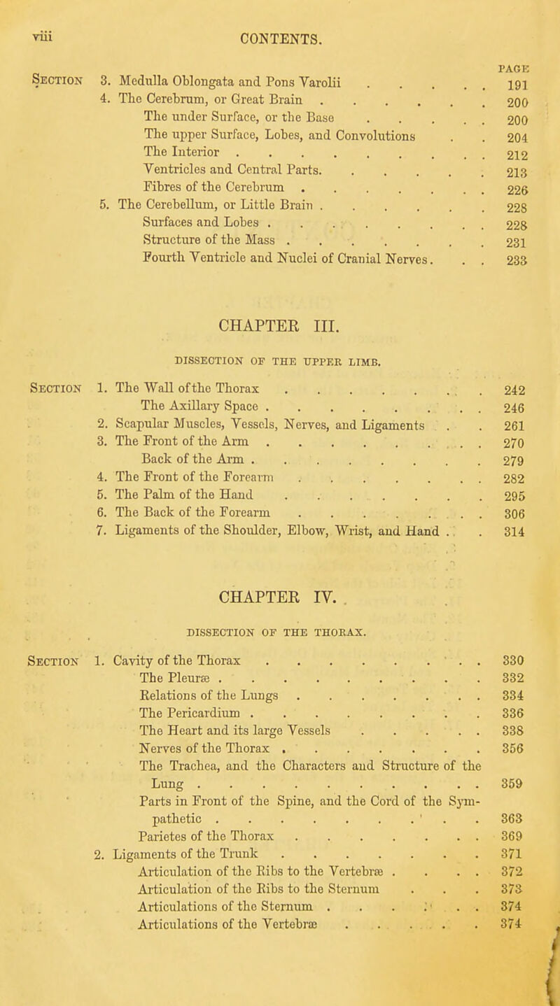 PAGE Section 3. Medulla Oblongata and Pons Varolii ... 191 4. The Cerebrum, or Great Brain 200 The under Surface, or the Base 200 The upper Surface, Lobes, and Convolutions . . 204 The Interior 212 Ventricles and Central Parts 213 Fibres of the Cerebrum 226 5. The Cerebellum, or Little Brain 228 Surfaces and Lobes 228 Structure of the Mass 231 Fourth Ventricle and Nuclei of Cranial Nerves. . . 233 CHAPTER in. DISSECTION OF THE UPPER LIMB. Section 1. The Wall ofthc Thorax 242 The Axillary Space 246 2. Scapular Muscles, Vessels, Nerves, and Ligaments . .261 3. The Front of the Arm 270 Back of the Arm 279 4. The Front of the Forearm 282 5. The Palm of the Hand . 295 6. The Back of the Forearm . 306 7. Ligaments of the Shoulder, Elbow, Wrist, and Hand . . 314 CHAPTER IV. DISSECTION OF THE THORAX. Section 1. Cavity of the Thorax . 330 The Pleurae .  . .332 Kelations of the Lungs 334 The Pericardium . 336 The Heart and its large Vessels 338 Nerves of the Thorax 356 The Trachea, and the Characters and Structure of the Lung . ... .... ... 359 Parts in Front of the Spine, and the Cord of the Sym- pathetic ' . .363 Parietes of the Thorax 369 2. Ligaments of the Trunk 371 Articulation of the Bibs to the Vertebra . . . . 372 Articulation of the Bibs to the Sternum . . .373 Articulations of the Sternum . . . .'<.. -. 374 Articulations of the Vertebrae 374