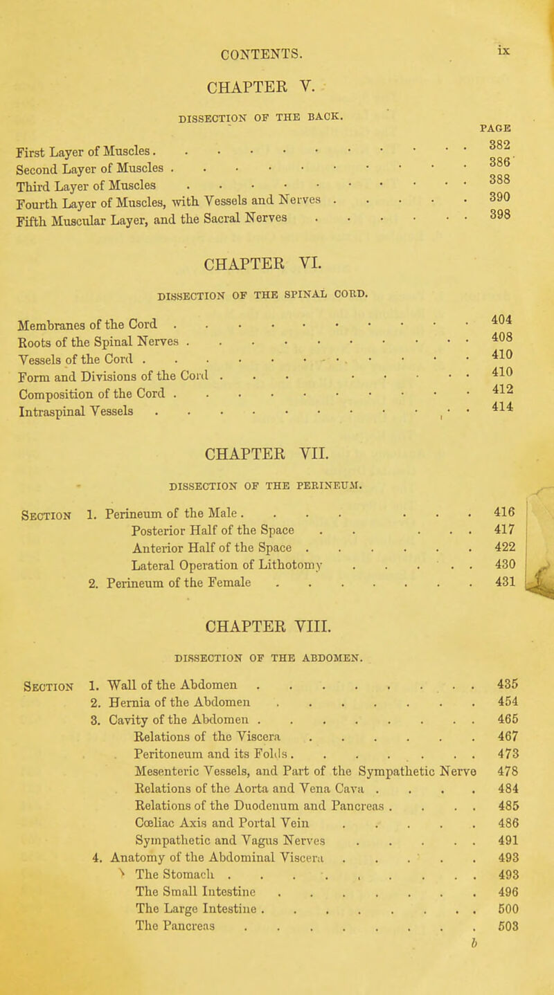 CHAPTER V. DISSECTION OF THE BACK. PAGE First Layer of Muscles 382. Second Layer of Muscles 386 Third Layer of Muscles 388 Fourth Layer of Muscles, with Vessels and Nerves 390 Fifth Muscular Layer, and the Sacral Nerves 398 CHAPTER VI. DISSECTION OF THE SPINAL COUD. Membranes of the Cord 404 Roots of the Spinal Nerves 408 Vessels of the Cord - • . • ■ • .410 Form and Divisions of the Cord ... 410 Composition of the Cord 412 Intraspinal Vessels ..414 CHAPTER VII. DISSECTION OF THE PERINEUM. Section 1. Perineum of the Male.... ... 416 Posterior Half of the Space . . ... 417 Anterior Half of the Space 422 Lateral Operation of Lithotomy . . ... 430 2. Perineum of the Female 431 CHAPTER VIII. DISSECTION OF THE ABDOMEN. Section 1. Wall of the Abdomen . 435 2. Hernia of the Abdomen ....... 454 3. Cavity of the Abdomen ........ 465 Relations of the Viscera ...... 467 Peritoneum and its Folds. . . . . . . 473 Mesenteric Vessels, and Part of the Sympathetic Nerve 478 Relations of the Aorta and Vena Cava .... 484 Relations of the Duodenum and Pancreas . . . . 485 Cceliac Axis and Portal Vein 486 Sympathetic and Vagus Nerves 491 4. Anatomy of the Abdominal Viscera . . . . . 493 > The Stomach . . 493 The Small Intestine 496 The Large Intestine 500 The Pancreas 503 b