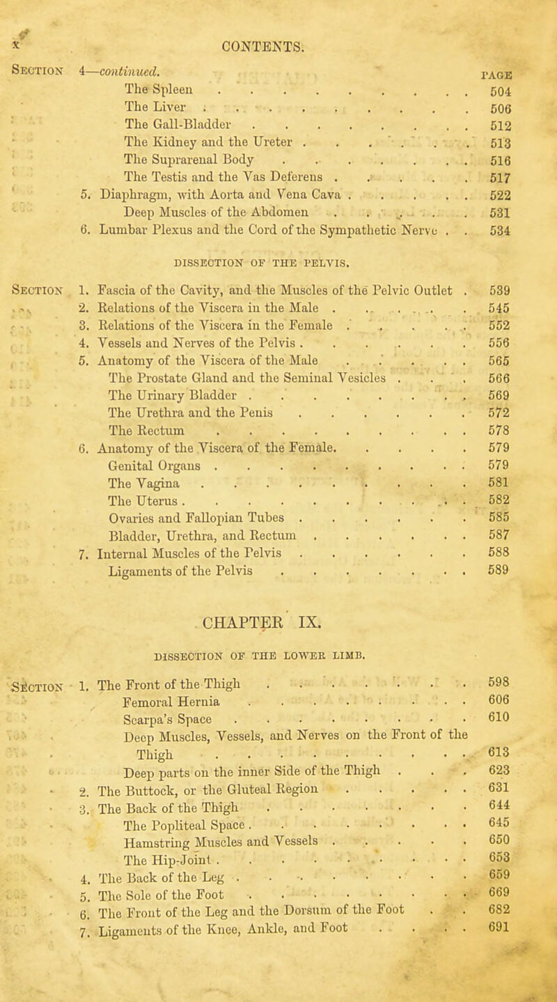 Section 4—continued. page The Spleen . . . . . . . , . 504 The Liver . 506 The Gall-Bladder 512 The Kidney and the Ureter . . . ' . . . 513 The Suprarenal Body 516 The Testis and the Vas Deferens ..... 517 5. Diaphragm, with Aorta and Vena Cava ..... 522 Deep Muscles of the Abdomen ....... 531 6. Lumbar Plexus and the Cord of the Sympathetic Nerve . . 534 DISSECTION OF THE PELVIS. Section 1. Fascia of the Cavity, and the Muscles of the Pelvic Outlet . 539 2. Relations of the Viscera in the Male . .. .. . . 545 3. Relations of the Viscera in the Female ... . . 552 4. Vessels and Nerves of the Pelvis . . . . . . 556 5. Anatomy of the Viscera of the Male ..... 565 The Prostate Gland and the Seminal Vesicles . . . 566 The Urinary Bladder . .' . .' . . . . 569 The Urethra and the Penis 572 The Rectum 578 6. Anatomy of the Viscera of the Female 579 Genital Organs 579 The Vagina . . . . . *. . ... ... . 581 The Uterus ... 582 Ovaries and Fallopian Tubes 585 Bladder, Urethra, and Rectum 587 7. Internal Muscles of the Pelvis 588 Ligaments of the Pelvis 589 chapter' IX. dissection of the lower limb. Section 1. The Front of the Thigh . . . . ■ .598 Femoral Hernia • • 606 Scarpa's Space 610 Deep Muscles, Vessels, and Nerves on the Front of the Thigh . . # 613 Deep parts on the inner Side of the Thigh . . .623 2. The Buttock, or the Gluteal Region 631 3. The Back of the Thigh 644 The Popliteal Space . . 645 Hamstring Muscles and Vessels 650 The Hip-Joint • .... 653 4. The Back of the Leg . . •• • • • • • 659 5. The Sole of the Foot 669 6. The Front of the Leg and the Dorsum of the Foot . . 682 7. Ligaments of the Knee, Ankle, and Foot . . . . 691