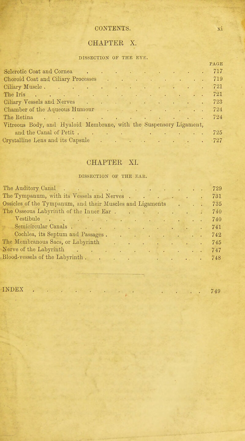 CHAPTER X. DISSECTION OF THE EYE. PAGE Sclerotic Coat and Cornea 717 Choroid Coat and Ciliary Processes 719 Ciliary Muscle 721 The Iris ; ; * . , { : 721 Ciliary Vessels and Nerves . . .  723 Chamber of the Aqueous Humour . ...... 724 The Ketina 724 Vitreous Body, and Hyaloid Membrane, with the Suspensory Ligament, and the Canal of Petit .... 725 Crystalline Lens and its Capsule . 727 CHAPTER XI. DISSECTION OF THE EAR. The Auditory Canal 729 The Tympanum, with its Vessels and Nerves 731 Ossicles of the Tympanum, and their Muscles and Ligaments . . . 735 The Osseous Labyrinth of the Inuer Ear 740 Vestibule . . , . . 740 Semicircular Canals . . . . 741 Cochlea, its Septum and Passages 742 The Membranous Sacs, or Labyrinth 745 Nerve of the Labyrinth . . . . . . . . . . 747 Blood-vessels of the Labyrinth .... ..... 748 INDEX