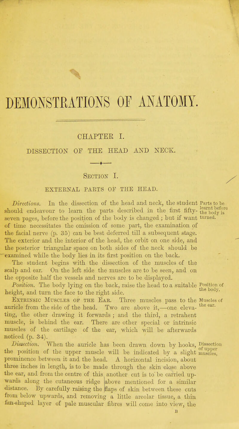 DEMONSTRATIONS OF ANATOMY. CHAPTER I. DISSECTION OF THE HEAD AND NECK. Section I. EXTEENAL PAKTS OF THE HEAD. Directions. In the dissection of the head and neck, the student Parts to he should endeavour to learn the parts described in the first fifty- the^ody'i's seven pages, before the position of the body is changed ; but if want turned, of time necessitates the omission of some part, the examination of the facial nerve (p. 35) can be best deferred till a subsecpient stage. The exterior and the interior of the head, the orbit on one side, and the posterior triangular space on both sides of the neck should be examined while the body lies in its first position on the back. The student begins with the dissection of the muscles of the scalp and ear. On the left side the muscles are to be seen, and on the opposite half the vessels and nerves are to be displayed. Position. The body lying on the back, raise the head to a suitable Position of height, and turn the face to the right side. Extrinsic Muscles of the Ear. Three muscles pass to the Muscles of auricle from the side of the head. Two are above it,—one eleva- the ear' ting, the other drawing it forwards ; and the third, a retrahent muscle, is behind the ear. There are other special or intrinsic muscles of the cartilage of the ear, which will be afterwards noticed (p. 34). Dissection. When the auricle has been drawn down by hooks, Dissection the position of the upper muscle will be indicated by a slight muflofesj prominence between it and the head. A horizontal incision, about three inches in length, is to be made through the skin close above the ear, and from the centre of this another cut is to'be carried up- above mentioned for a similar flaps of skin between these cuts wards along the cutaneous ridge distance. By carefully raising the from below upwards, and removing a little areolar tissue, a thin fan-shaped layer of pale muscular fibres will come into view, the