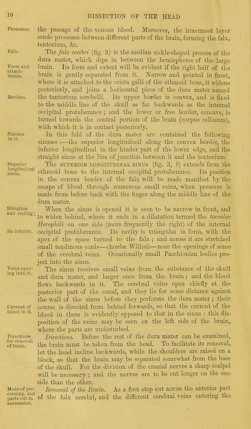 Processes. Falx. Form and attach- ments. Borders. Sinuses in it. Superior longitudinal Situation and ending ; its interior. Veins open- ing into it. Current of blood in it. Directions for removal of brain. Mode of pro- ceeding, and parts cut in succession. the passage of the venous blood. Moreover, the innermost layer sends processes between different parts of the brain, forming the falx, tentorium, &c. The falx cerebri (fig. 3) is the median sickle-shaped process of the dura mater, which dips in betM'een the hemispheres of the large brain. Its form and extent will be evident if the right half of the brain is gently separated from it. Narrow and pointed in front, where it is attached to the crista galli of the ethmoid bone, it widens posteriorly, and joins a horizontal piece of the dura mater named the tentorium cerebelli. Its upper border is convex, and is fixed to the middle line of the skull as far backwards as the internal occipital protuberance ; and the lower or free border, concave, is turned towards the central portion of the brain (corpus callosuni), with which it is in contact posteriorly. In this fold of the dura mater are contained the following sinuses :—the superior longitudinal along the convex border, the inferior longitudinal in the hinder part of the lower edge, and the straight sinus at the line of junction between it and the tentorium. The superior longitudinal sinus (fig. 3, b) extends from the ethmoid bone to the internal occipital protuberance. Its position in the convex border of the falx will be made manifest by the escape of blood through numerous small veins, when pressure is made from before back with the finger along the middle line of the dura mater. When the sinus is opened it is seen to be narrow in front, and to widen behind, where it ends in a dilatation termed the torcular Herophili on one side (more frecpiently the right) of the internal occipital protuberance. Its cavity is triangular in form, with the apex of the space turned to the falx ; and across it are stretched small tendinous cords—chordas Willisii—near the openings of some of the cerebral veins. Occasionally small Pacchionian bodies pro- ject into the sinus. The sinus receives small veins from the substance of the skidl and dura mater, and larger ones from the brain; and the blood flows backwards in it. The cerebral veins open chiefly at the posterior part of the canal, and they lie for some distance against the wall of the sinus before they perforate the dura mater ; their course is directed from behind forwards, so that the current of the blood in them is evidently opposed to that in the sinus : this dis- position of the veins may be seen on the left side of the brain, where the parts are undisturbed. Directions. Before the rest of the dura mater can be examined, the brain must be taken from the head. To facilitate its removal, let the head incline backwards, while the shoulders are raised on a block, so that the brain may be separated somewhat from the base of the skull. For the division of the cranial nerves a sharp scalpel will be necessary ; and the nerves are to be cut longer on the one side than the other. Removal of the Brain. As a first step cut across the anterior part of the falx cerebri, and the different cerebral veins entering the