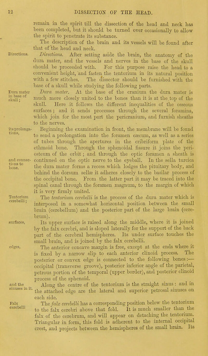Directions. Dura mater in base of skull; its prolonga- tions, and connec- tions to bone. Tentorium cerebelli; surfaces, edges, and the sinuses in it, Falx cerebelli remain in the spirit till the dissection of the head and neck lias been completed, but it should be turned over occasionally to allow the spirit to penetrate its substance. The description of the brain and its vessels will be found after that of the head and neck. Directions. After setting aside the brain, the anatomy of the dura mater, and the vessels and nerves in the base of the skull should be proceeded with. For this purpose raise the head to a convenient height, and fasten the tentorium in its natural position with a few stitches. The dissector should be furnished with the base of a skull while studying the following parts. Dura mater. At the base of the cranium the dura mater is much more closely united to the bones than it is at the top of the skull. Here it follows the different inequalities of the osseous surfaces; and it sends processes through the several foramina, which join for the most part the pericranium, and furnish sheaths to the nerves. Beginning the examination in front, the membrane will be found to send a prolongation into the foramen caecum, as well as a series of tubes through the apertures in the cribriform plate of the ethmoid bone. Through the sphenoidal fissure it joins the peri- osteum of the orbit ; and through the optic foramen a sheath is continued on the optic nerve to the eyeball. In the sella turcica the dura mater forms a recess which lodges the pituitary body, and behind the dorsum sella? it adheres closely to the basilar process of the occipital bone. From the latter part it may be traced into the spinal canal through the foramen magnum, to the margin of which it is very firmly united. The tentorium cerebelli is the process of the dura mater which is interposed in a somewhat horizontal position between the small brain (cerebellum) and the posterior part of the large brain (cere- brum). Its upper surface is raised along the middle, where it is joined by the falx cerebri, and is sloped laterally for the support of the back part of the cerebral hemispheres. Its under surface touches the small brain, and is joined by the falx cerebelli. The anterior concave margin is free, except at the ends where it is fixed by a narrow slip to each anterior clinoid process. The posterior or convex edge is connected to the following bones:— occipital (transverse groove), posterior inferior angle of the parietal, petrous portion of the temporal (upper border), and posterior clinoid process of the sphenoid. Along the centre of the tentorium is the straight sinus : and hi the attached edge are the lateral and superior petrosal sinuses on each side. The falx cerebelli has a corresponding position below the tentorium to the falx cerebri above that fold. It is much smaller than the falx of the cerebrum, and will appear on detaching the tentorium. Triangular in form, this fold is adherent to the internal occipital crest, and projects between the henuspheres of the small brain. Its