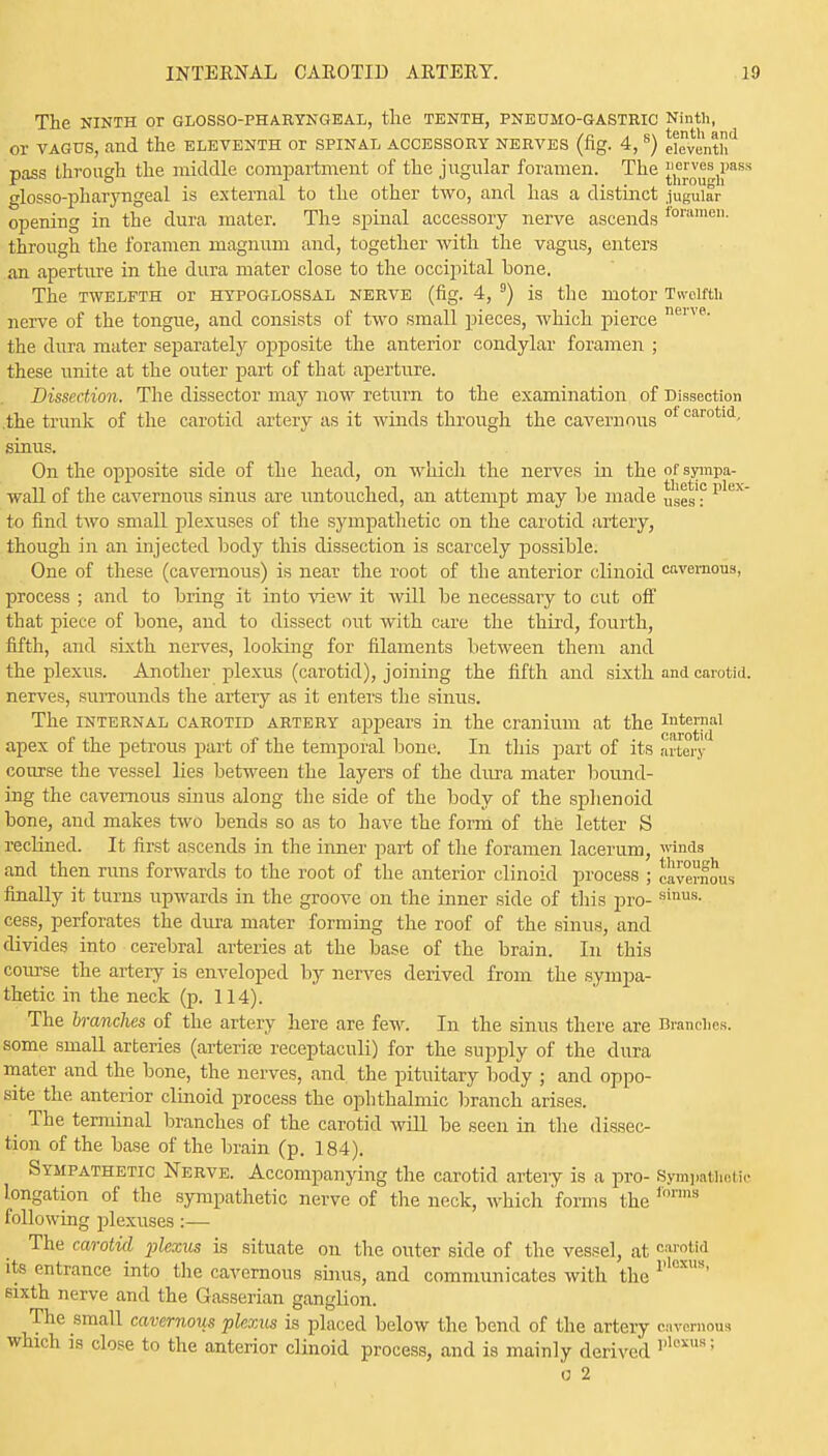 The NINTH Or GLOSSOPHARYNGEAL, the TENTH, PNEUMO-GASTRIC Ninth, or VAGUS, and the ELEVENTH or SPINAL ACCESSORY NERVES (fig. 4, 8) eleventh*1 pass through the middle compartment of the jugular foramen. The {^ou^-h aS* glosso-pharyngeal is external to the other two, and has a distinct jugular opening in the dura mater. The spinal accessory nerve ascends foramen- through the foramen magnum and, together with the vagus, enters an aperture in the dura mater close to the occipital bone. The TWELFTH or HYPOGLOSSAL NERVE (fig. 4, 9) is the motor Twelfth nerve of the tongue, and consists of two small pieces, which pierce neive- the dura mater separately opposite the anterior condylar foramen ; these unite at the outer part of that aperture. Dissection. The dissector may now return to the examination of Dissection the trunk of the carotid artery as it winds through the cavernous 0 carotld- sinus. On the opposite side of the head, on which the nerves in the ofsympa- wall of the cavernous sinus are untouched, an attempt may be made uses'? plex to find two small plexuses of the sympathetic on the carotid artery, though in an injected body this dissection is scarcely possible. One of these (cavernous) is near the root of the anterior clinoid cavernous, process ; and to bring it into view it will be necessary to cut off that piece of bone, and to dissect out with care the third, fourth, fifth, and sixth nerves, looking for filaments between them and the plexus. Another plexus (carotid), joining the fifth and sixth and carotid, nerves, surrounds the artery as it enters the sinus. The internal carotid artery appears in the cranium at the J11^'™1 apex of the petrous part of the temporal bone. In this part of its artery course the vessel lies between the layers of the dura mater bound- ing the cavernous sinus along the side of the body of the sphenoid bone, and makes two bends so as to have the form of the letter S reclined. It first ascends in the inner part of the foramen lacerum, winds and then runs forwards to the root of the anterior clinoid process ; cavernous finally it turns upwards in the groove on the inner side of this pro-sinus- cess, perforates the dura mater forming the roof of the sinus, and divides into cerebral arteries at the base of the brain. In this course the artery is enveloped by nerves derived from the sympa- thetic in the neck (p. 114). The branches of the artery here are few. In the sinus there are Branches, some small arteries (arterise receptaculi) for the supply of the dura mater and the bone, the nerves, and, the pituitary body ; and oppo- site the anterior clinoid process the ophthalmic branch arises. The terminal branches of the carotid will be seen in the dissec- tion of the base of the brain (p. 184). Sympathetic Nerve. Accompanying the carotid arteiy is a pro- Sympathetic iongation of the sympathetic nerve of the neck, which 'forms the forms following plexuses :— The carotid plexus is situate on the outer side of the vessel, at ™rotM its entrance into the cavernous sinus, and communicates with the P 6XUS' sixth nerve and the Gasserian ganglion. The small cavernous plexus is placed below the bend of the artery cavernous which is close to the anterior clinoid process, and is mainly derived ]>ll'iUS; o 2