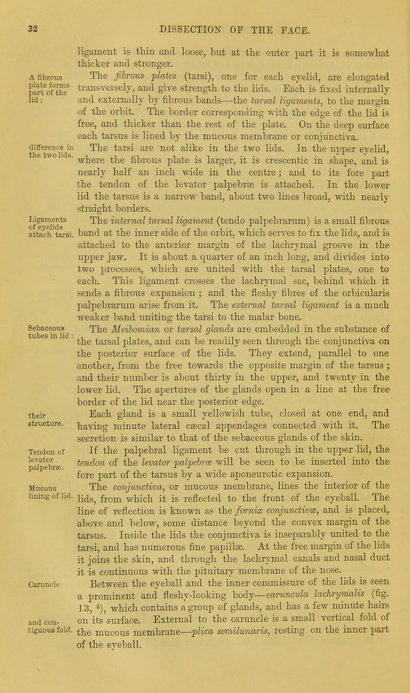 ligament is thin and loose, but at the outer part it is somewhat thicker and stronger. A fibrous The fibrous plates (tarsi), one for each eyelid, are elongated piartCof°theS transversely, and give strength to the lids. Each is fixed internally fid: and externally by fibrous bands—the tarsal ligaments, to the margin of the orbit. The border corresponding with the edge of the lid is free, and thicker than the rest of the plate. On the deep surface each tarsus is lined by the mucous membrane or conjunctiva, difference in The tarsi are not alike in the two lids. In the upper eyelid, ie wo i s. wkere t]ie f[Drous plate is larger, it is crescentic in shape, and is nearly half an inch wide in the centre; and to its fore part the tendon of the levator palpebrae is attached. In the lower lid the tarsus is a narrow band, about two lines broad, with nearly straight borders. Ligaments The internal tarsal ligament (tendo palpebrarum) is a small fibrous attach tarsi, band at the inner side of the orbit, which serves to fix the lids, and is attached to the anterior margin of the lachrymal groove in the upper jaw. It is about a quarter of an inch long, and divides into two processes, which are united with the tarsal plates, one to each. This ligament crosses the lachrymal sac, behind which it sends a fibrous expansion ; and the fleshy fibres of the orbicularis palpebrarum arise from it. The external tarsal ligament is a much weaker band uniting the tarsi to the malar bone. Sebaceous ^ The Meibomian or tarsal glands are embedded in the substance of ' the tarsal plates, and can be readily seen through the conjunctiva on the posterior surface of the lids. They extend, parallel to one another, from the free towards the opposite margin of the tarsus; and their number is about thirty in the upper, and twenty in the lower lid. The apertures of the glands open in a line at the free border of the lid near the posterior edge. their Each gland is a small yellowish tube, closed at one end, and structure, haying minute lateral caecal appendages connected with it. The secretion is similar to that of the sebaceous glands of the skin. Tendon of If the palpebral ligament be cut through in the upper lid, the levator tendon of the levator 'palpebral will be seen to be inserted into the palpebral. r 1 fore part of the tarsus by a wide aponeurotic expansion. Mucous The conjunctiva, or mucous membrane, lines the interior of the lining of lid. from wrijc}j ft js reflected to the front of the eyeball. The line of reflection is known as the fornix conjunctiva;, and is placed, above and below, some distance beyond the convex margin of the tarsus. Inside the lids the conjunctiva is inseparably united to the tarsi, and has numerous fine papillae. At the free margin of the lids it joins the skin, and through the lachrymal canals and nasal duct it is continuous with the pituitary membrane of the nose. Caruncle Between the eyeball and the inner commissure of the lids is seen a prominent and fleshy-looking body—caruncula lachrymalis (fig. 13, 4), which contains a group of glands, and has a few minute hairs and con- on its surface. External to the caruncle is a small vertical fold of tiguousfoid. tjje muc0us membrane—plica semilunaris, resting on the inner part of the eyeball.
