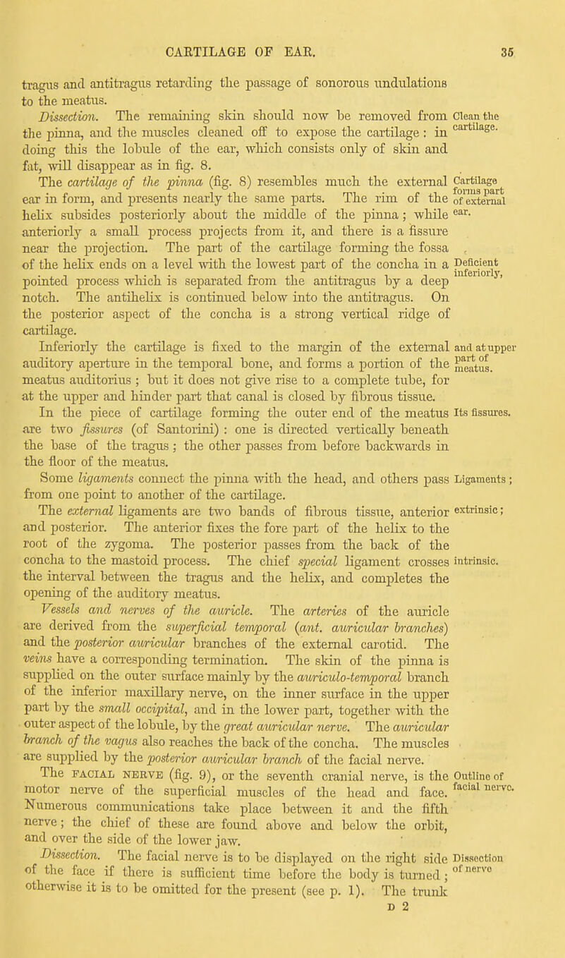 CARTILAGE OF EAR. 38 tragus and antitragus retarding the passage of sonorous undulations to the meatus. Dissection. The remaining skin should now be removed from Clean the the pinna, and the muscles cleaned off to expose the cartilage : in cartUa8e- doing this the lobule of the ear, which consists only of skin and fat, will disappear as in fig. 8. The cartilage of the pinna (fig. 8) resembles much the external Cartilage ear in form, and presents nearly the same parts. The rim of the ^external helix subsides posteriorly about the middle of the pinna; while ear- anteriorly a small process projects from it, and there is a fissure near the projection. The part of the cartilage forming the fossa of the helix ends on a level with the lowest part of the concha in a Deficient pointed process which is separated from the antitragus by a deep ' notch. The antihelix is continued below into the antitragus. On the posterior aspect of the concha is a strong vertical ridge of cartilage. Interiorly the cartilage is fixed to the margin of the external and at upper auditory aperture in the temporal bone, and forms a portion of the ^atus. meatus auditorius ; but it does not give rise to a complete tube, for at the upper and hinder part that canal is closed by fibrous tissue. In the piece of cartilage forming the outer end of the meatus Its fissures, are two fissures (of Santoiini) : one is directed vertically beneath the base of the tragus : the other passes from before backwards in the floor of the meatus. Some ligaments connect the pinna with the head, and others pass Ligaments; from one point to another of the cartilage. The external ligaments are two bands of fibrous tissue, anterior extrinsic; and posterior. The anterior fixes the fore part of the helix to the root of the zygoma. The posterior passes from the back of the concha to the mastoid process. The chief special ligament crosses intrinsic, the interval between the tragus and the helix, and completes the opening of the auditory meatus. Vessels and nerves of the auricle. The arteries of the auricle are derived from the superficial temporal {ant. auricular branches) and the posterior auricular branches of the external carotid. The veins have a corresponding termination. The skin of the pinna is supplied on the outer surface mainly by the auriculotemporal branch of the inferior maxillary nerve, on the inner surface in the upper part by the small occipital, and in the lower part, together with the outer aspect of the lobule, by the great auricular ner ve. The auricular branch of tlie vagus also reaches the back of the concha. The muscles are supplied by the posterior auricular branch of the facial nerve. The facial nerve (fig. 9), or the seventh cranial nerve, is the Outline of motor nerve of the superficial muscles of the head and face. faoial nerva Numerous communications take place between it and the fifth nerve; the chief of these are found above and below the orbit, and over the side of the lower jaw. Dissection. The facial nerve is to be displayed on the right side Dissection of the face if there is sufficient time before the body is turned; ofnervo otherwise it is to be omitted for the present (see p. 1). The trunk d 2