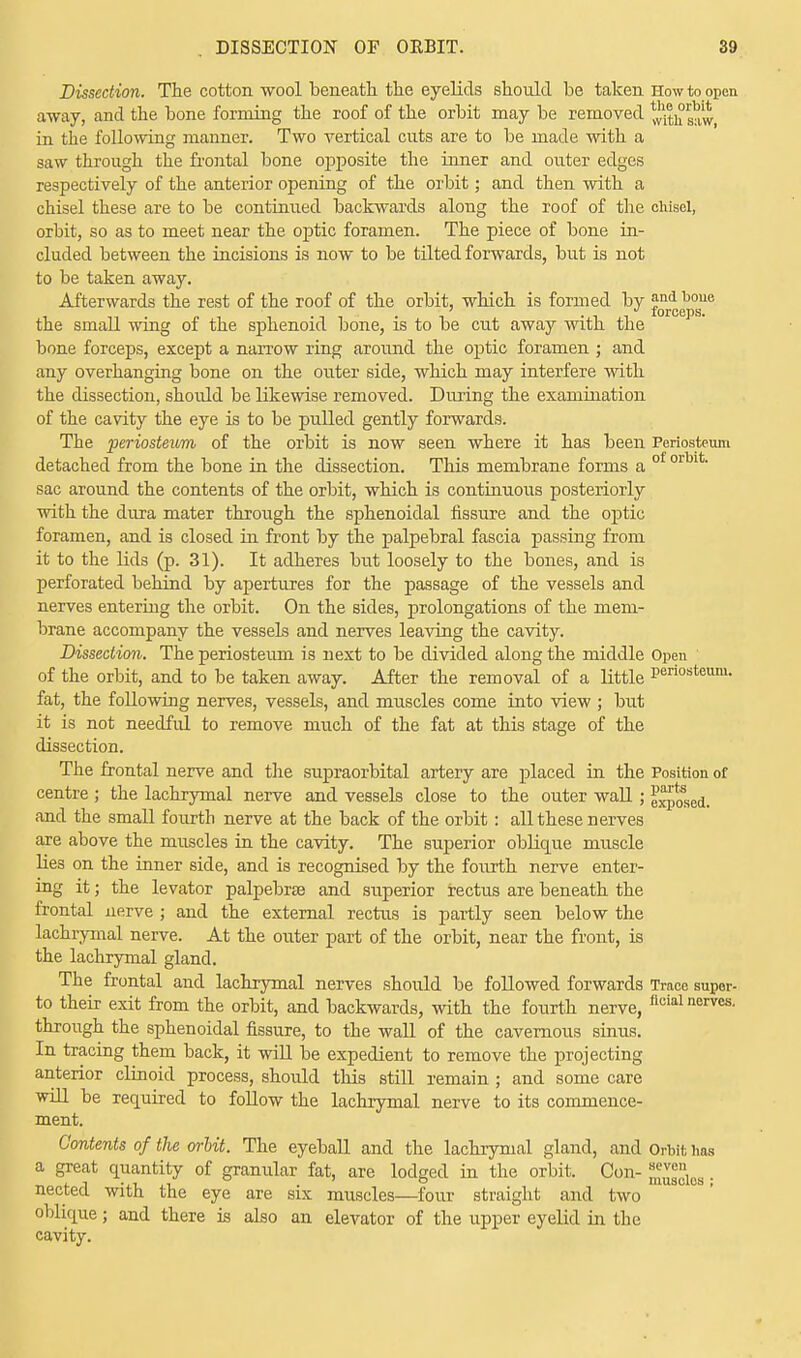 Dissection. The cotton wool beneath the eyelids should be taken How to open away, and the bone forming the roof of the orbit may be removed ^h saw in the following manner. Two vertical cuts are to be made with a saw through the frontal bone opposite the inner and outer edges respectively of the anterior opening of the orbit; and then with a chisel these are to be continued backwards along the roof of the chisel, orbit, so as to meet near the optic foramen. The piece of bone in- cluded between the incisions is now to be tilted forwards, but is not to be taken away. Afterwards the rest of the roof of the orbit, which is formed by and boue torccDS the small wing of the sphenoid bone, is to be cut away with the bone forceps, except a narrow ring around the optic foramen ; and any overhanging bone on the outer side, which may interfere with the dissection, should be likewise removed. During the examination of the cavity the eye is to be pulled gently forwards. The periosteum of the orbit is now seen where it has been Periosteum detached from the bone in the dissection. This membrane forms a of orln sac around the contents of the orbit, which is continuous posteriorly with the dura mater through the sphenoidal fissure and the optic foramen, and is closed in front by the palpebral fascia passing from it to the lids (p. 31). It adheres but loosely to the bones, and is perforated behind by apertures for the passage of the vessels and nerves entering the orbit. On the sides, prolongations of the mem- brane accompany the vessels and nerves leaving the cavity. Dissection. The periosteum is next to be divided along the middle Open of the orbit, and to be taken away. After the removal of a little Periosteum- fat, the following nerves, vessels, and muscles come into view ; but it is not needful to remove much of the fat at this stage of the dissection. The frontal nerve and the supraorbital artery are placed in the Position of centre ; the lachrymal nerve and vessels close to the outer wall; e^sed. and the small fourth nerve at the back of the orbit: all these nerves are above the muscles in the cavity. The superior oblique muscle lies on the inner side, and is recognised by the fourth nerve enter- ing it; the levator palpebrse and superior rectus are beneath the frontal nerve ; and the external rectus is partly seen below the lachrymal nerve. At the outer part of the orbit, near the front, is the lachrymal gland. The frontal and lachrymal nerves should be followed forwards Trace supor- to their exit from the orbit, and backwards, with the fourth nerve, floial nerves, through the sphenoidal fissure, to the wall of the cavernous sinus. In tracing them back, it will be expedient to remove the projecting anterior clinoid process, should this still remain ; and some care will be required to follow the lachrymal nerve to its commence- ment. Contents of the orbit. The eyeball and the lachrymal gland, and Orbit has a great quantity of granular fat, are lodged in the orbit. Con- ^dies • nected with the eye are six muscles—four straight and two oblique; and there is also an elevator of the upper eyelid in the cavity.
