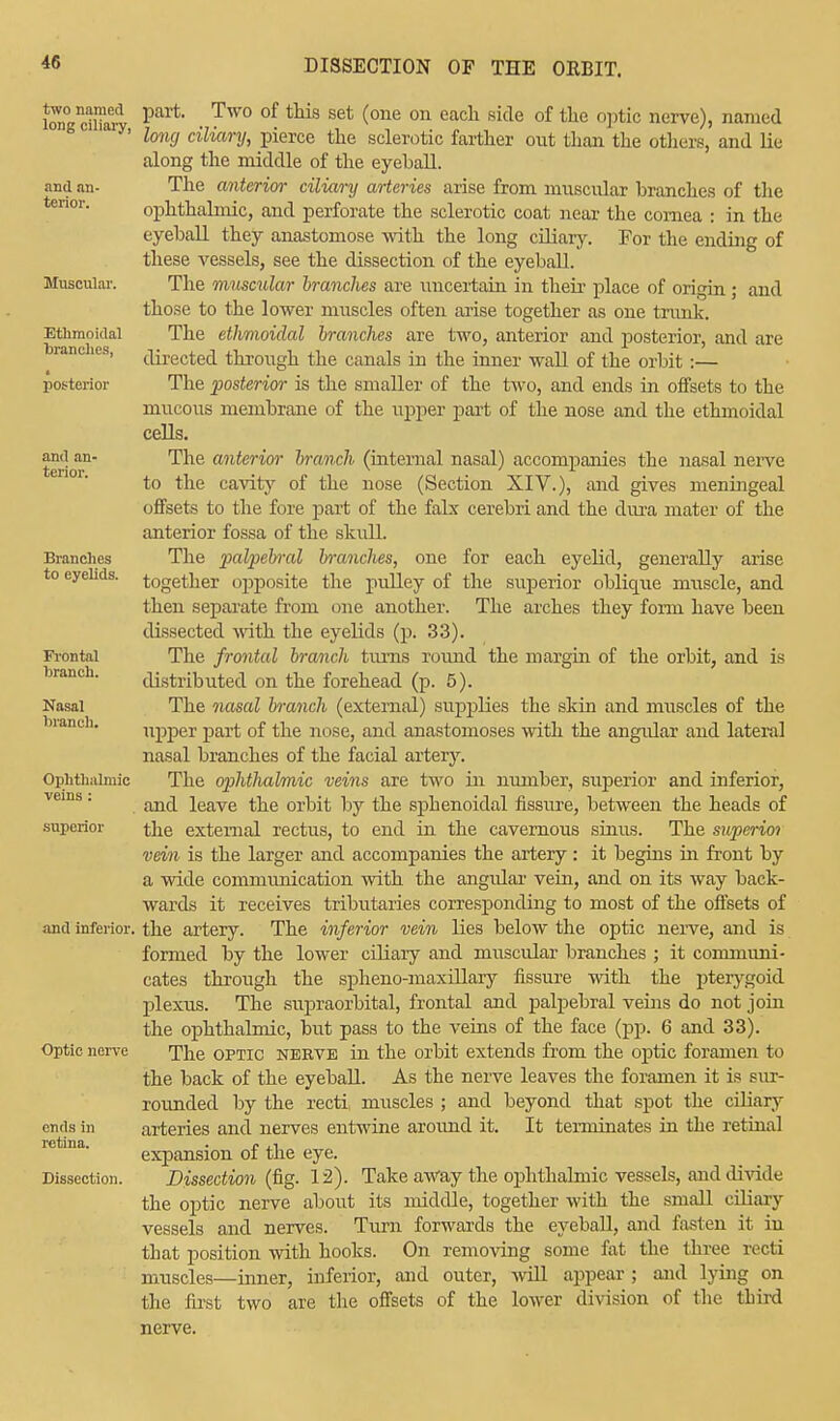 40 two named long ciliary, and an- terior. Muscular. Ethmoidal branches, posterior and an- terior. Branches to eyelids. Frontal branch. Nasal branch. Ophthalmic veins : superior and inferior, Optic nerve ends in retina. Dissection. part. Two of this set (one on each side of the optic nerve), named long ciliary, pierce the sclerotic farther out than the others, and lie along the middle of the eyeball. The anterior ciliary arteries arise from muscular branches of the ophthalmic, and perforate the sclerotic coat near the cornea : in the eyeball they anastomose with the long ciliary. For the ending of these vessels, see the dissection of the eyeball. The muscular branches are uncertain in their place of origin; and those to the lower muscles often arise together as one trunk. The ethmoidal branches are two, anterior and posterior, and are directed through the canals in the inner wall of the orbit :— The posterior is the smaller of the two, and ends in offsets to the mucous membrane of the upper part of the nose and the ethmoidal cells. The anterior branch (internal nasal) accompanies the nasal nerve to the cavity of the nose (Section XIV.), and gives meningeal offsets to the fore part of the falx cerebri and the dura mater of the anterior fossa of the skull The palpebral branches, one for each eyelid, generally arise together opposite the pulley of the superior oblique muscle, and then separate from one another. The arches they form have been dissected with the eyelids (p. 33). The frontal branch turns round the margin of the orbit, and is distributed on the forehead (p. 5). The nasal branch (external) supplies the skin and muscles of the upper part of the nose, and anastomoses with the angidar and lateral nasal branches of the facial artery. The ophtlialmic veins are two in number, superior and inferior, and leave the orbit by the spbenoidal fissure, between the heads of the external rectus, to end in the cavernous sinus. The superior vein is the larger and accompanies the artery: it begins in front by a wide communication with the angidar vein, and on its way back- wards it receives tributaries corresponding to most of the offsets of the artery. The inferior vein lies below the optic nerve, and is formed by the lower ciliary and muscular branches ; it communi- cates through the spheno-maxillary fissure with the pterygoid plexus. The supraorbital, frontal and palpebral veins do not join the ophthalmic, but pass to the veins of the face (pp. 6 and 33). The optic nerve in the orbit extends from the optic foramen to the back of the eyeball. As the nerve leaves the foramen it is sur- rounded by the recti, muscles ; and beyond that spot the ciliary arteries and nerves entwine around it. It terminates in the retinal expansion of the eye. Dissection (fig. 12). Take away the ophthalmic vessels, and divide the optic nerve about its middle, together with the small ciliary vessels and nerves. Turn forwards the eyeball, and fasten it iu that position with hooks. On removing some fat the three recti muscles—inner, inferior, and outer, will appear ; and lying on the first two are the offsets of the lower division of the third nerve.