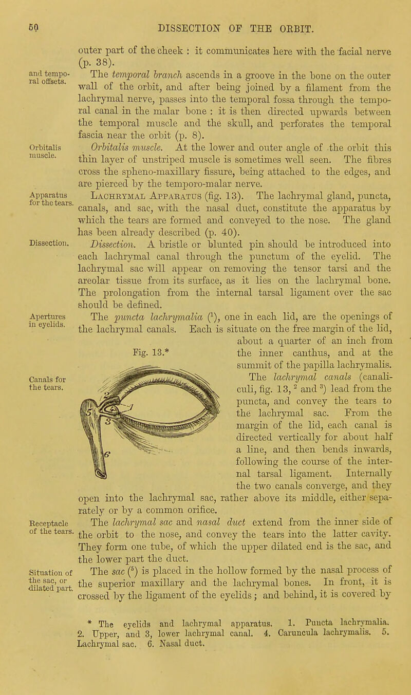 and tempo- ral offsets. Orbitalis muscle. Apparatus for the tears. Dissection. Apertures in eyelids. Canals for the tears. Receptacle of the tears. Situation of the sac, or •dilated part. outer part of the clieek : it communicates here with the facial nerve (p. 38). The temporal branch ascends in a groove in the Lone on the outer wall of the orbit, and after being joined by a filament from the lachrymal nerve, passes into the temporal fossa through the tempo- ral canal in the malar bone : it is then directed upwards between the temporal muscle and the skull, and perforates the temporal fascia near the orbit (p. 8). Orbitalis muscle. At the lower and outer angle of the orbit this thin layer of unstriped muscle is sometimes well seen. The fibres cross the spheno-maxillary fissure, being attached to the edges, aud are pierced by the temporo-malar nerve. Lachrymal Apparatus (fig. 13). The lachrymal gland, puncta, canals, and sac, with the nasal duct, constitute the apparatus by which the tears are formed and conveyed to the nose. The gland has been already described (p. 40). Dissection. A bristle or blunted pin should be introduced into each lachrymal canal through the punctum of the eyelid. The lachrymal sac will appear on removing the tensor tarsi and the areolar tissue from its surface, as it lies on the lachrymal bone. The prolongation from the internal tarsal ligament over the sac should be defined. The puncta lachrijmalia ('), one in each lid, are the openings of the lachrymal canals. Each is situate on the free margin of the lid, about a quarter of an inch from Fig. 13.* the inner can thus, and at the summit of the papilla lachrymalis. The lachrymal canals (canali- culi, fig. 13,2 and3) lead from the puncta, and convey the tears to the lachrymal sac. From the margin of the lid, each canal is directed vertically for about half a line, and then bends inwards, following the course of the inter- nal tarsal ligament. Internally the two canals converge, and they open into the lachrymal sac, rather above its middle, either sepa- rately or by a common orifice. The lachrymal sac and nasal duct extend from the inner side of the orbit to the nose, and convey the tears into the latter cavity. They form one tube, of which the upper dilated end is the sac, and the lower part the duct. The sac (5) is placed in the hollow formed by the nasal process of the superior maxillary and the lachrymal bones. In front, it is crossed by the ligament of the eyelids; and behind, it is covered by * The eyelids and lachrymal apparatus. 1. Puucta lachrymalia. 2. Upper, and 3, lower lachrymal canal. 4. Caruncula lachrymalis. 5. Lachrymal sac. 6. Nasal duct.