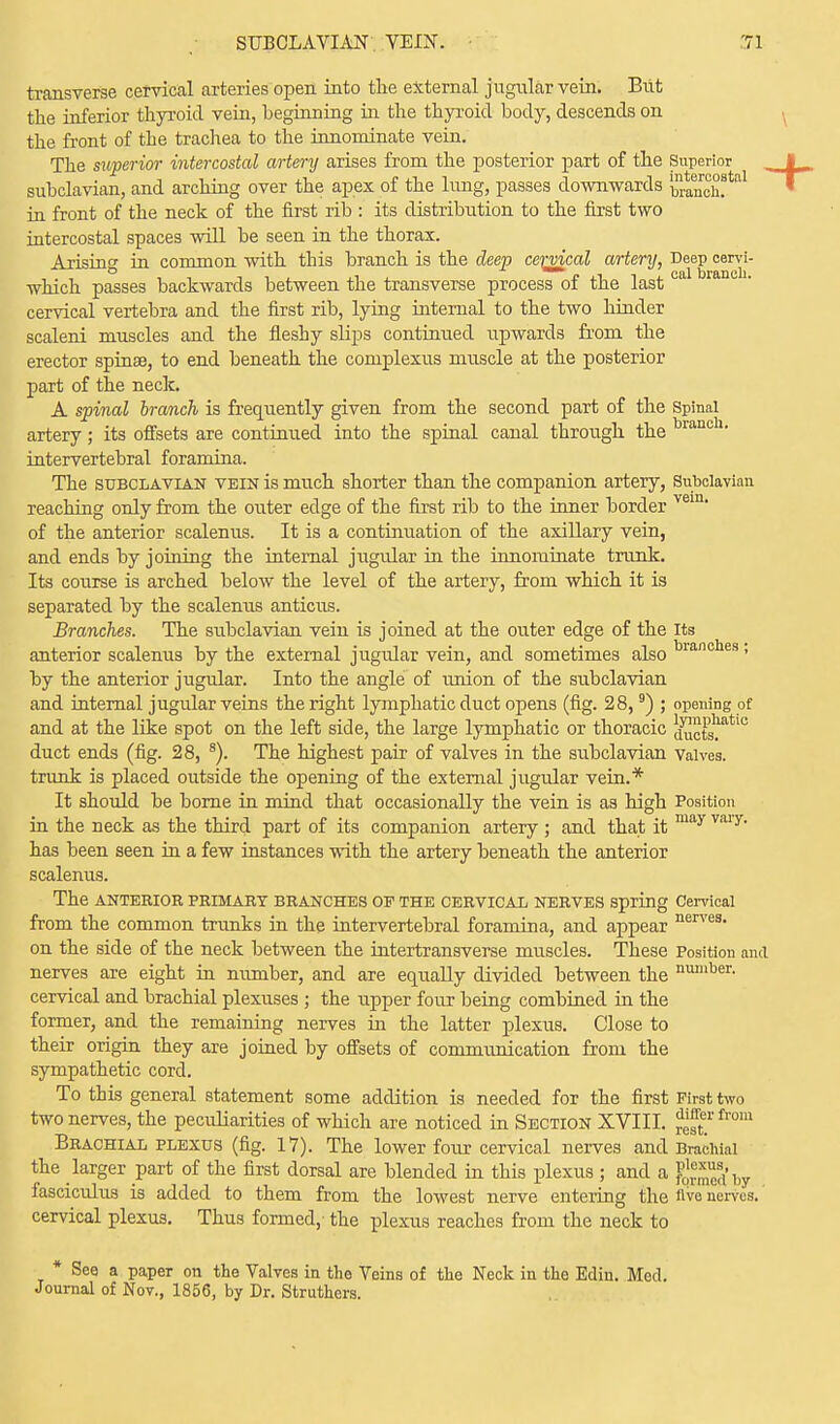 transverse cervical arteries open into the external jugular vein. But the inferior thyroid vein, beginning in the thyroid body, descends on the front of the trachea to the innominate vein. The superior intercostal artery arises from the posterior part of the Superior I subclavian, and arching over the apex of the lung, passes downwards ^n™!*al in front of the neck of the first rib : its distribution to the first two intercostal spaces will be seen in the thorax. Arising in common with this branch is the deep cervical artery, Deep cervi- which passes backwards between the transverse process of the last ca cervical vertebra and the first rib, lying internal to the two hinder scaleni muscles and the fleshy slips continued upwards from the erector spinse, to end beneath the complexus muscle at the posterior part of the neck. A spinal branch is frequently given from the second part of the Spinal artery; its offsets are continued into the spinal canal through the ran intervertebral foramina. The subclavian vein is much shorter than the companion artery, Subclavian reaching only from the outer edge of the first rib to the inner border vem of the anterior scalenus. It is a continuation of the axillary vein, and ends by joining the internal jugular in the innominate trunk. Its course is arched below the level of the artery, from which it is separated by the scalenus anticus. Branches. The subclavian vein is joined at the outer edge of the Its anterior scalenus by the external jugular vein, and sometimes also t>rano es • by the anterior jugular. Into the angle of union of the subclavian and internal jugular veins the right lymphatic duct opens (fig. 28,9) ; opening of and at the like spot on the left side, the large lymphatic or thoracic JSctsmtl° duct ends (fig. 28, 8). The highest pair of valves in the subclavian Valves, trunk is placed outside the opening of the external jugular vein.* It should be borne in mind that occasionally the vein is as high Position in the neck as the third part of its companion artery ; and that it may vary' has been seen in a few instances with the artery beneath the anterior scalenus. The ANTERIOR PRIMARY BRANCHES OP THE CERVICAL NERVES Spring Cervical from the common trunks in the intervertebral foramina, and appear nerves- on the side of the neck between the intertransverse muscles. These Position and nerves are eight in number, and are equally divided between the nmuBer- cervical and brachial plexuses ; the upper four being combined in the former, and the remaining nerves in the latter plexus. Close to their origin they are joined by offsets of communication from the sympathetic cord. To this general statement some addition is needed for the first First two two nerves, the peculiarities of which are noticed in Section XVIII. bom Brachial plexus (fig. 17). The lower four cervical nerves and Brachial the larger part of the first dorsal are blended in this plexus ; and a FqS i,y fasciculus is added to them from the lowest nerve entering the «ve nerves, cervical plexus. Thus formed,- the plexus reaches from the neck to * See a paper on the Valves in the Veins of the Neck in the Edin. Med. Journal of Nov., 1856, by Dr. Struthers.