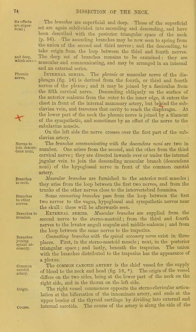 Its offsets are super- ficial ; and deep, ■which are: Phrenic nerve. Nerves to join descen- dens noni. Branches to recti. Branches to other nerves. Branches to muscles. Branches joining spinal ac- cessory. Common carotid artery. Origin. Course. The branches are superficial and deep. Those of the superficial set are again subdivided into ascending and descending, and have been described with the posterior triangular space of the neck (p. 56). The ascending branches may be now seen to spring from the union of the second and third nerves ; and the descending, to take origin from the loop between the third and fourth nerves. The deep set of branches remains to be examined: they are muscular and communicating, and may be arranged in an internal and an external series. Internal series. The phrenic or muscular nerve of the dia- phragm (fig. 16) is derived from the fourth, or third and fourth nerves of the plexus; and it may be joined by a fasciculus from the fifth cervical nerve. Descending obliquely on the surface of the anterior scalenus from the outer to the inner edge, it enters the chest in front of the internal mammary artery, but behind the sub- clavian vein, and traverses that cavity to reach the diaphragm. At the lower part of the neck the phrenic nerve is joined by a filament of the sympathetic, and sometimes by an offset of the nerve to the subclavius muscle. On the left side the nerve crosses over the first part of the sub* clavian arteiy. The branches communicating xoith the descendens noni are two in number. One arises from the second, and the other from the third cervical nerve ; they are directed inwards over or under the internal jugular vein to join the descending muscular branch (descendens noni) of the hypoglossal nerve in front of the common carotid artery. Muscular branches are furnished to the anterior recti muscles ; they arise from the loop between the first two nerves, and from the trunks of the other nerves close to the intervertebral foramina. Some connecting branches pass from the loop between the first two nerves to the vagus, hypoglossal and sympathetic nerves near the skull: these will be afterwards seen. External series. Muscular branches are supplied from the second nerve to the sterno-mastoid; from the third and fourth nerves to the levator anguli scapulas and middle scalenus; and from the loop between the same nerves to the trapezius. Connecting branches with the spinal accessory nerve exist in three places. First, in the sterno-mastoid muscle ; next, in the posterior triangular space ; and lastly, beneath the trapezius. The union with the branches distributed to the trapezius has the appearance of a plexus. The common carotid artery is the chief vessel for the supply of blood to the neck and head (fig. 16, 6). The origin of the vessel differs on the two sides, beiDg at the lower part of the neck on the right side, and in the thorax on the left side. The right vessel commences opposite the stemo-clavicular articu- lation at the bifurcation of the innominate artery, and ends at the upper border of the thyroid cartilage by dividing into external and internal carotids. .The course of the artery is along the side of the