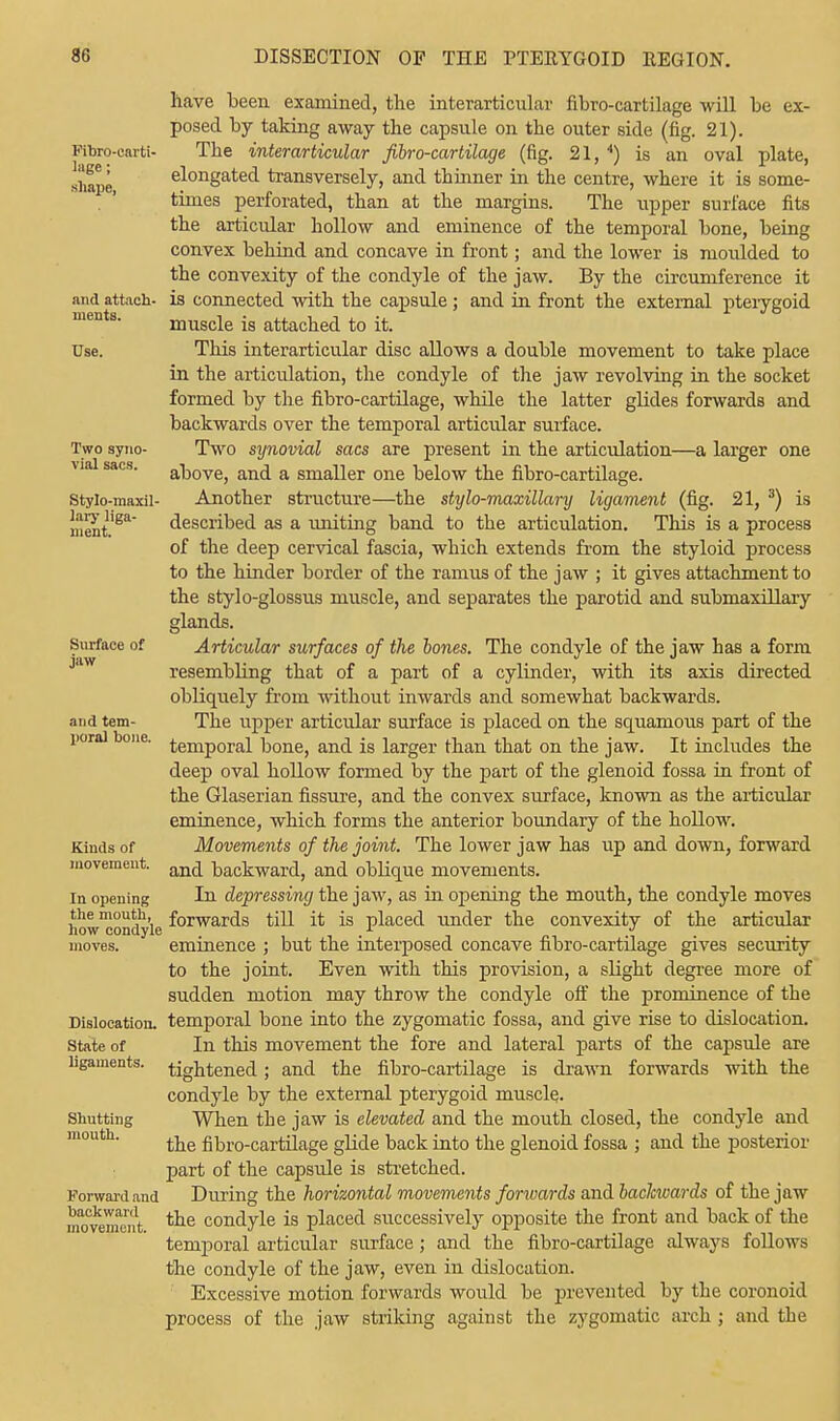 Fibre-carti- lage ; shape, and attach- ments. Use. Two syno- vial sacs. Stylo-maxil- lary liga- ment. Surface of jaw and tem- poral bone. Kinds of movement. In opening the mouth, how condyle moves. Dislocation. State of ligaments. Shutting mouth. Forward and backward movement. have been examined, the interarticular fibro-cartilage will be ex- posed by taking away the capsule on the outer side (fig. 21). The interarticular fibro-cartilage (fig. 21, 4) is an oval plate, elongated transversely, and thinner in the centre, where it is some- times perforated, than at the margins. The upper surface fits the articular hollow and eminence of the temporal bone, being convex behind and concave in front; and the lower is moulded to the convexity of the condyle of the jaw. By the circumference it is connected with the capsule ; and in front the external pterygoid muscle is attached to it. This interarticular disc allows a double movement to take place in the articulation, the condyle of the jaw revolving in the socket formed by the fibro-cartilage, while the latter glides forwards and backwards over the temporal articular surface. Two synovial sacs are present in the articulation—a larger one above, and a smaller one below the fibro-cartilage. Another structure—the stylo-maxillary ligament (fig. 21, 3) is described as a uniting band to the articulation. This is a process of the deep cervical fascia, which extends from the styloid process to the hinder border of the ramus of the jaw ; it gives attachment to the stylo-glossus muscle, and separates the parotid and submaxillary glands. Articular surfaces of the bones. The condyle of the jaw has a form resembling that of a part of a cylinder, with its axis directed obliquely from without inwards and somewhat backwards. The upper articular surface is placed on the squamous part of the temporal bone, and is larger than that on the jaw. It includes the deep oval hollow formed by the part of the glenoid fossa in front of the Glaserian fissure, and the convex surface, known as the articular eminence, which forms the anterior boundary of the hollow. Movements of the joint. The lower jaw has up and down, forward and backward, and oblique movements. In depressing the jaw, as in opening the mouth, the condyle moves forwards till it is placed under the convexity of the articular eminence ; but the interposed concave fibro-cartilage gives security to the joint. Even with this provision, a slight degree more of sudden motion may throw the condyle off the prominence of the temporal bone into the zygomatic fossa, and give rise to dislocation. In this movement the fore and lateral parts of the capsule are tightened; and the fibro-cartilage is drawn forwards with the condyle by the external pterygoid muscle. When the jaw is elevated and the mouth closed, the condyle and the fibro-cartilage glide back into the glenoid fossa ; and the posterior part of the capsule is stretched. During the horizontal movements fonvards and backwards of the jaw the condyle is placed successively opposite the front and back of the temporal articular surface ; and the fibro-cartilage always follows the condyle of the jaw, even in dislocation. Excessive motion forwards would be prevented by the coronoid process of the jaw striking against the zygomatic arch ; and the